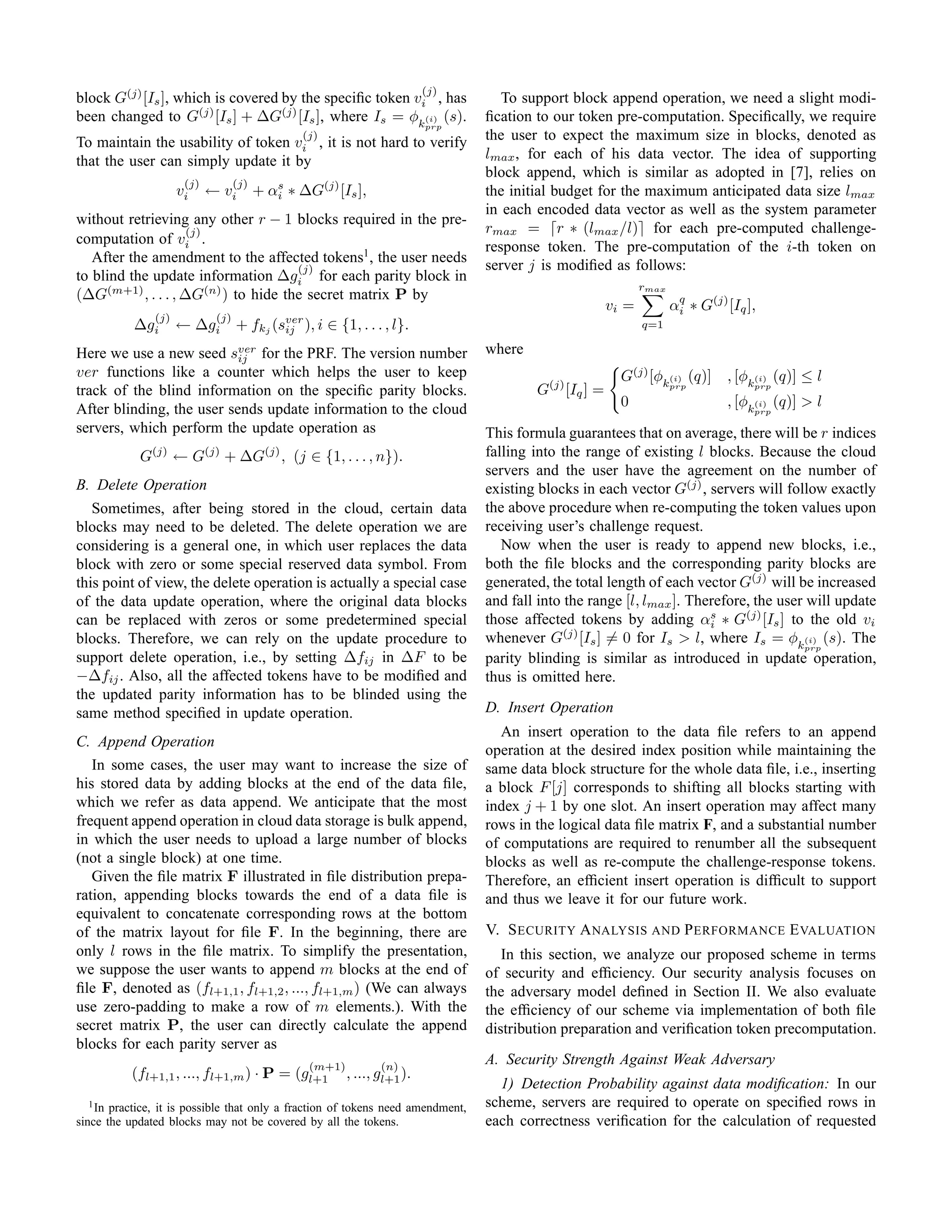 (j)
block G(j) [Is ], which is covered by the speciﬁc token vi , has                       To support block append operation, we need a slight modi-
been changed to G(j) [Is ] + ∆G(j) [Is ], where Is = φk(i) (s).                     ﬁcation to our token pre-computation. Speciﬁcally, we require
                                                                              prp
                                                    (j)
To maintain the usability of token vi , it is not hard to verify                    the user to expect the maximum size in blocks, denoted as
that the user can simply update it by                                               lmax , for each of his data vector. The idea of supporting
                                                                                    block append, which is similar as adopted in [7], relies on
                      (j)         (j)
                     vi     ← vi        + αs ∗ ∆G(j) [Is ],
                                           i                                        the initial budget for the maximum anticipated data size lmax
                                                                                    in each encoded data vector as well as the system parameter
without retrieving any other r − 1 blocks required in the pre-
                    (j)                                                             rmax = ⌈r ∗ (lmax /l)⌉ for each pre-computed challenge-
computation of vi .
                                                                                    response token. The pre-computation of the i-th token on
   After the amendment to the affected tokens1 , the user needs
                                     (j)                                            server j is modiﬁed as follows:
to blind the update information ∆gi for each parity block in
                                                                                                                  rmax
(∆G(m+1) , . . . , ∆G(n) ) to hide the secret matrix P by
                                                                                                           vi =          αq ∗ G(j) [Iq ],
                                                                                                                          i
             (j)            (j)
           ∆gi       ←    ∆gi      +    fkj (sver ), i
                                              ij          ∈ {1, . . . , l}.                                       q=1

Here we use a new seed sver for the PRF. The version number                         where
                           ij
ver functions like a counter which helps the user to keep                                                    G(j) [φk(i) (q)]      , [φk(i) (q)] ≤ l
track of the blind information on the speciﬁc parity blocks.                                G(j) [Iq ] =                 prp            prp


After blinding, the user sends update information to the cloud                                               0                     , [φk(i) (q)] > l
                                                                                                                                        prp

servers, which perform the update operation as                                      This formula guarantees that on average, there will be r indices
            G  (j)
                     ←G     (j)
                                  + ∆G    (j)
                                                , (j ∈ {1, . . . , n}).             falling into the range of existing l blocks. Because the cloud
                                                                                    servers and the user have the agreement on the number of
B. Delete Operation                                                                 existing blocks in each vector G(j) , servers will follow exactly
   Sometimes, after being stored in the cloud, certain data                         the above procedure when re-computing the token values upon
blocks may need to be deleted. The delete operation we are                          receiving user’s challenge request.
considering is a general one, in which user replaces the data                          Now when the user is ready to append new blocks, i.e.,
block with zero or some special reserved data symbol. From                          both the ﬁle blocks and the corresponding parity blocks are
this point of view, the delete operation is actually a special case                 generated, the total length of each vector G(j) will be increased
of the data update operation, where the original data blocks                        and fall into the range [l, lmax ]. Therefore, the user will update
can be replaced with zeros or some predetermined special                            those affected tokens by adding αs ∗ G(j) [Is ] to the old vi
                                                                                                                           i
blocks. Therefore, we can rely on the update procedure to                           whenever G(j) [Is ] = 0 for Is > l, where Is = φk(i) (s). The
                                                                                                                                           prp
support delete operation, i.e., by setting ∆fij in ∆F to be                         parity blinding is similar as introduced in update operation,
−∆fij . Also, all the affected tokens have to be modiﬁed and                        thus is omitted here.
the updated parity information has to be blinded using the
same method speciﬁed in update operation.                                           D. Insert Operation
                                                                                      An insert operation to the data ﬁle refers to an append
C. Append Operation
                                                                                    operation at the desired index position while maintaining the
   In some cases, the user may want to increase the size of                         same data block structure for the whole data ﬁle, i.e., inserting
his stored data by adding blocks at the end of the data ﬁle,                        a block F [j] corresponds to shifting all blocks starting with
which we refer as data append. We anticipate that the most                          index j + 1 by one slot. An insert operation may affect many
frequent append operation in cloud data storage is bulk append,                     rows in the logical data ﬁle matrix F, and a substantial number
in which the user needs to upload a large number of blocks                          of computations are required to renumber all the subsequent
(not a single block) at one time.                                                   blocks as well as re-compute the challenge-response tokens.
   Given the ﬁle matrix F illustrated in ﬁle distribution prepa-                    Therefore, an efﬁcient insert operation is difﬁcult to support
ration, appending blocks towards the end of a data ﬁle is                           and thus we leave it for our future work.
equivalent to concatenate corresponding rows at the bottom
of the matrix layout for ﬁle F. In the beginning, there are                         V. S ECURITY A NALYSIS AND P ERFORMANCE E VALUATION
only l rows in the ﬁle matrix. To simplify the presentation,                           In this section, we analyze our proposed scheme in terms
we suppose the user wants to append m blocks at the end of                          of security and efﬁciency. Our security analysis focuses on
ﬁle F, denoted as (fl+1,1 , fl+1,2 , ..., fl+1,m ) (We can always                   the adversary model deﬁned in Section II. We also evaluate
use zero-padding to make a row of m elements.). With the                            the efﬁciency of our scheme via implementation of both ﬁle
secret matrix P, the user can directly calculate the append                         distribution preparation and veriﬁcation token precomputation.
blocks for each parity server as
                                                     (m+1)           (n)
                                                                                    A. Security Strength Against Weak Adversary
           (fl+1,1 , ..., fl+1,m ) · P = (gl+1               , ..., gl+1 ).
                                                                                      1) Detection Probability against data modiﬁcation: In our
  1 In practice, it is possible that only a fraction of tokens need amendment,      scheme, servers are required to operate on speciﬁed rows in
since the updated blocks may not be covered by all the tokens.                      each correctness veriﬁcation for the calculation of requested
 
