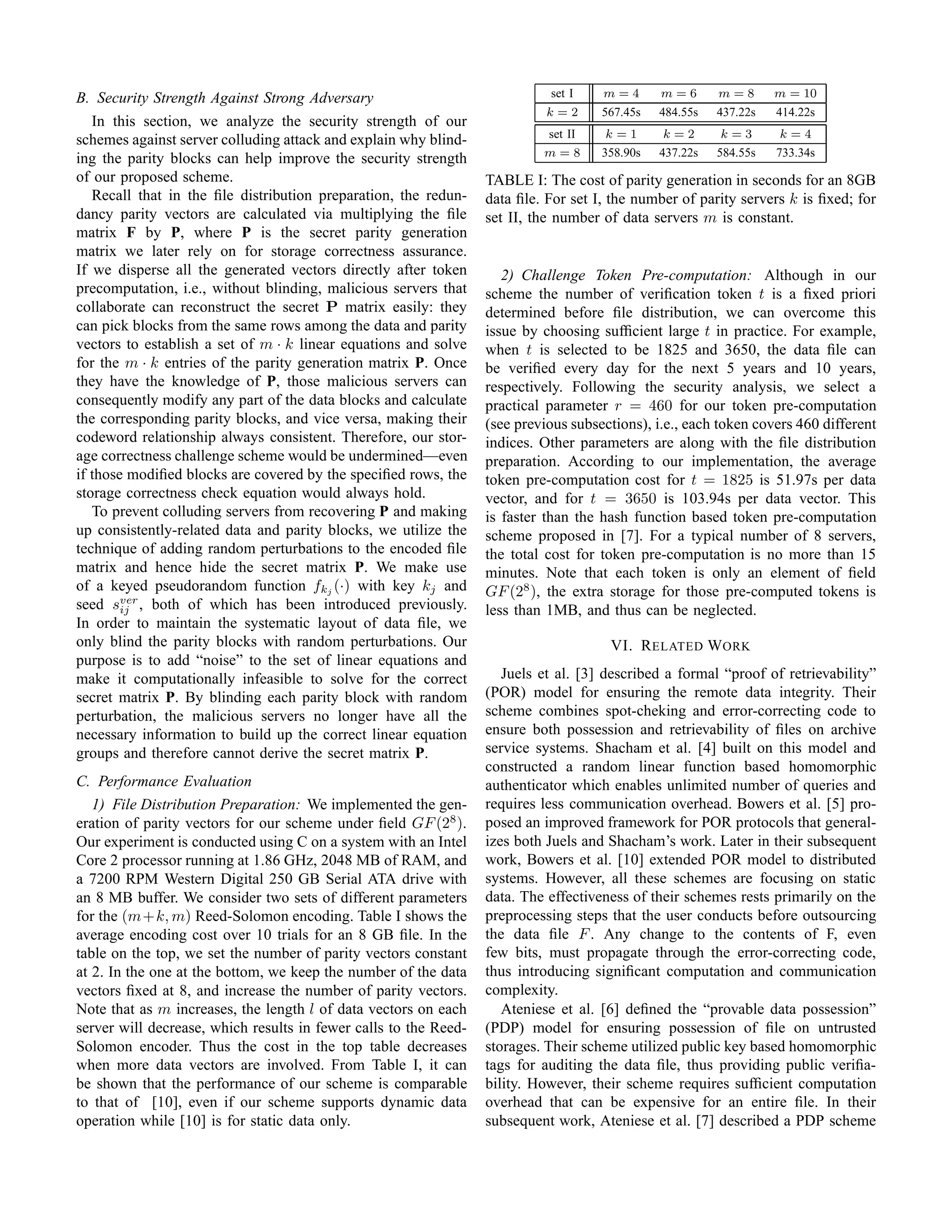 B. Security Strength Against Strong Adversary                               set I    m=4       m=6       m=8       m = 10
                                                                            k=2      567.45s   484.55s   437.22s   414.22s
   In this section, we analyze the security strength of our
                                                                            set II   k=1       k=2       k=3       k=4
schemes against server colluding attack and explain why blind-
                                                                           m=8       358.90s   437.22s   584.55s   733.34s
ing the parity blocks can help improve the security strength
of our proposed scheme.                                           TABLE I: The cost of parity generation in seconds for an 8GB
   Recall that in the ﬁle distribution preparation, the redun-    data ﬁle. For set I, the number of parity servers k is ﬁxed; for
dancy parity vectors are calculated via multiplying the ﬁle       set II, the number of data servers m is constant.
matrix F by P, where P is the secret parity generation
matrix we later rely on for storage correctness assurance.
If we disperse all the generated vectors directly after token        2) Challenge Token Pre-computation: Although in our
precomputation, i.e., without blinding, malicious servers that    scheme the number of veriﬁcation token t is a ﬁxed priori
collaborate can reconstruct the secret P matrix easily: they      determined before ﬁle distribution, we can overcome this
can pick blocks from the same rows among the data and parity      issue by choosing sufﬁcient large t in practice. For example,
vectors to establish a set of m · k linear equations and solve    when t is selected to be 1825 and 3650, the data ﬁle can
for the m · k entries of the parity generation matrix P. Once     be veriﬁed every day for the next 5 years and 10 years,
they have the knowledge of P, those malicious servers can         respectively. Following the security analysis, we select a
consequently modify any part of the data blocks and calculate     practical parameter r = 460 for our token pre-computation
the corresponding parity blocks, and vice versa, making their     (see previous subsections), i.e., each token covers 460 different
codeword relationship always consistent. Therefore, our stor-     indices. Other parameters are along with the ﬁle distribution
age correctness challenge scheme would be undermined—even         preparation. According to our implementation, the average
if those modiﬁed blocks are covered by the speciﬁed rows, the     token pre-computation cost for t = 1825 is 51.97s per data
storage correctness check equation would always hold.             vector, and for t = 3650 is 103.94s per data vector. This
   To prevent colluding servers from recovering P and making      is faster than the hash function based token pre-computation
up consistently-related data and parity blocks, we utilize the    scheme proposed in [7]. For a typical number of 8 servers,
technique of adding random perturbations to the encoded ﬁle       the total cost for token pre-computation is no more than 15
matrix and hence hide the secret matrix P. We make use            minutes. Note that each token is only an element of ﬁeld
of a keyed pseudorandom function fkj (·) with key kj and          GF (28 ), the extra storage for those pre-computed tokens is
seed sver , both of which has been introduced previously.
        ij                                                        less than 1MB, and thus can be neglected.
In order to maintain the systematic layout of data ﬁle, we
only blind the parity blocks with random perturbations. Our                           VI. R ELATED W ORK
purpose is to add “noise” to the set of linear equations and
make it computationally infeasible to solve for the correct          Juels et al. [3] described a formal “proof of retrievability”
secret matrix P. By blinding each parity block with random        (POR) model for ensuring the remote data integrity. Their
perturbation, the malicious servers no longer have all the        scheme combines spot-cheking and error-correcting code to
necessary information to build up the correct linear equation     ensure both possession and retrievability of ﬁles on archive
groups and therefore cannot derive the secret matrix P.           service systems. Shacham et al. [4] built on this model and
                                                                  constructed a random linear function based homomorphic
C. Performance Evaluation                                         authenticator which enables unlimited number of queries and
   1) File Distribution Preparation: We implemented the gen-      requires less communication overhead. Bowers et al. [5] pro-
eration of parity vectors for our scheme under ﬁeld GF (28 ).     posed an improved framework for POR protocols that general-
Our experiment is conducted using C on a system with an Intel     izes both Juels and Shacham’s work. Later in their subsequent
Core 2 processor running at 1.86 GHz, 2048 MB of RAM, and         work, Bowers et al. [10] extended POR model to distributed
a 7200 RPM Western Digital 250 GB Serial ATA drive with           systems. However, all these schemes are focusing on static
an 8 MB buffer. We consider two sets of different parameters      data. The effectiveness of their schemes rests primarily on the
for the (m+k, m) Reed-Solomon encoding. Table I shows the         preprocessing steps that the user conducts before outsourcing
average encoding cost over 10 trials for an 8 GB ﬁle. In the      the data ﬁle F . Any change to the contents of F, even
table on the top, we set the number of parity vectors constant    few bits, must propagate through the error-correcting code,
at 2. In the one at the bottom, we keep the number of the data    thus introducing signiﬁcant computation and communication
vectors ﬁxed at 8, and increase the number of parity vectors.     complexity.
Note that as m increases, the length l of data vectors on each       Ateniese et al. [6] deﬁned the “provable data possession”
server will decrease, which results in fewer calls to the Reed-   (PDP) model for ensuring possession of ﬁle on untrusted
Solomon encoder. Thus the cost in the top table decreases         storages. Their scheme utilized public key based homomorphic
when more data vectors are involved. From Table I, it can         tags for auditing the data ﬁle, thus providing public veriﬁa-
be shown that the performance of our scheme is comparable         bility. However, their scheme requires sufﬁcient computation
to that of [10], even if our scheme supports dynamic data         overhead that can be expensive for an entire ﬁle. In their
operation while [10] is for static data only.                     subsequent work, Ateniese et al. [7] described a PDP scheme
 