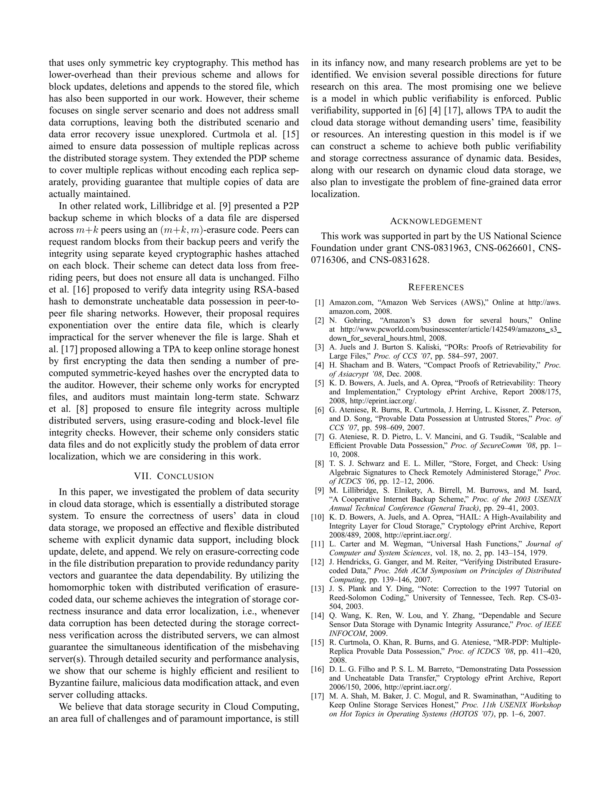 that uses only symmetric key cryptography. This method has          in its infancy now, and many research problems are yet to be
lower-overhead than their previous scheme and allows for            identiﬁed. We envision several possible directions for future
block updates, deletions and appends to the stored ﬁle, which       research on this area. The most promising one we believe
has also been supported in our work. However, their scheme          is a model in which public veriﬁability is enforced. Public
focuses on single server scenario and does not address small        veriﬁability, supported in [6] [4] [17], allows TPA to audit the
data corruptions, leaving both the distributed scenario and         cloud data storage without demanding users’ time, feasibility
data error recovery issue unexplored. Curtmola et al. [15]          or resources. An interesting question in this model is if we
aimed to ensure data possession of multiple replicas across         can construct a scheme to achieve both public veriﬁability
the distributed storage system. They extended the PDP scheme        and storage correctness assurance of dynamic data. Besides,
to cover multiple replicas without encoding each replica sep-       along with our research on dynamic cloud data storage, we
arately, providing guarantee that multiple copies of data are       also plan to investigate the problem of ﬁne-grained data error
actually maintained.                                                localization.
   In other related work, Lillibridge et al. [9] presented a P2P
backup scheme in which blocks of a data ﬁle are dispersed                                   ACKNOWLEDGEMENT
across m+k peers using an (m+k, m)-erasure code. Peers can
                                                                      This work was supported in part by the US National Science
request random blocks from their backup peers and verify the
                                                                    Foundation under grant CNS-0831963, CNS-0626601, CNS-
integrity using separate keyed cryptographic hashes attached
                                                                    0716306, and CNS-0831628.
on each block. Their scheme can detect data loss from free-
riding peers, but does not ensure all data is unchanged. Filho
et al. [16] proposed to verify data integrity using RSA-based                                    R EFERENCES
hash to demonstrate uncheatable data possession in peer-to-          [1] Amazon.com, “Amazon Web Services (AWS),” Online at http://aws.
peer ﬁle sharing networks. However, their proposal requires              amazon.com, 2008.
                                                                     [2] N. Gohring, “Amazon’s S3 down for several hours,” Online
exponentiation over the entire data ﬁle, which is clearly                at http://www.pcworld.com/businesscenter/article/142549/amazons s3
impractical for the server whenever the ﬁle is large. Shah et            down for several hours.html, 2008.
al. [17] proposed allowing a TPA to keep online storage honest       [3] A. Juels and J. Burton S. Kaliski, “PORs: Proofs of Retrievability for
                                                                         Large Files,” Proc. of CCS ’07, pp. 584–597, 2007.
by ﬁrst encrypting the data then sending a number of pre-            [4] H. Shacham and B. Waters, “Compact Proofs of Retrievability,” Proc.
computed symmetric-keyed hashes over the encrypted data to               of Asiacrypt ’08, Dec. 2008.
the auditor. However, their scheme only works for encrypted          [5] K. D. Bowers, A. Juels, and A. Oprea, “Proofs of Retrievability: Theory
                                                                         and Implementation,” Cryptology ePrint Archive, Report 2008/175,
ﬁles, and auditors must maintain long-term state. Schwarz                2008, http://eprint.iacr.org/.
et al. [8] proposed to ensure ﬁle integrity across multiple          [6] G. Ateniese, R. Burns, R. Curtmola, J. Herring, L. Kissner, Z. Peterson,
distributed servers, using erasure-coding and block-level ﬁle            and D. Song, “Provable Data Possession at Untrusted Stores,” Proc. of
                                                                         CCS ’07, pp. 598–609, 2007.
integrity checks. However, their scheme only considers static        [7] G. Ateniese, R. D. Pietro, L. V. Mancini, and G. Tsudik, “Scalable and
data ﬁles and do not explicitly study the problem of data error          Efﬁcient Provable Data Possession,” Proc. of SecureComm ’08, pp. 1–
localization, which we are considering in this work.                     10, 2008.
                                                                     [8] T. S. J. Schwarz and E. L. Miller, “Store, Forget, and Check: Using
                                                                         Algebraic Signatures to Check Remotely Administered Storage,” Proc.
                      VII. C ONCLUSION                                   of ICDCS ’06, pp. 12–12, 2006.
   In this paper, we investigated the problem of data security       [9] M. Lillibridge, S. Elnikety, A. Birrell, M. Burrows, and M. Isard,
                                                                         “A Cooperative Internet Backup Scheme,” Proc. of the 2003 USENIX
in cloud data storage, which is essentially a distributed storage        Annual Technical Conference (General Track), pp. 29–41, 2003.
system. To ensure the correctness of users’ data in cloud           [10] K. D. Bowers, A. Juels, and A. Oprea, “HAIL: A High-Availability and
data storage, we proposed an effective and ﬂexible distributed           Integrity Layer for Cloud Storage,” Cryptology ePrint Archive, Report
                                                                         2008/489, 2008, http://eprint.iacr.org/.
scheme with explicit dynamic data support, including block          [11] L. Carter and M. Wegman, “Universal Hash Functions,” Journal of
update, delete, and append. We rely on erasure-correcting code           Computer and System Sciences, vol. 18, no. 2, pp. 143–154, 1979.
in the ﬁle distribution preparation to provide redundancy parity    [12] J. Hendricks, G. Ganger, and M. Reiter, “Verifying Distributed Erasure-
                                                                         coded Data,” Proc. 26th ACM Symposium on Principles of Distributed
vectors and guarantee the data dependability. By utilizing the           Computing, pp. 139–146, 2007.
homomorphic token with distributed veriﬁcation of erasure-          [13] J. S. Plank and Y. Ding, “Note: Correction to the 1997 Tutorial on
coded data, our scheme achieves the integration of storage cor-          Reed-Solomon Coding,” University of Tennessee, Tech. Rep. CS-03-
                                                                         504, 2003.
rectness insurance and data error localization, i.e., whenever      [14] Q. Wang, K. Ren, W. Lou, and Y. Zhang, “Dependable and Secure
data corruption has been detected during the storage correct-            Sensor Data Storage with Dynamic Integrity Assurance,” Proc. of IEEE
ness veriﬁcation across the distributed servers, we can almost           INFOCOM, 2009.
                                                                    [15] R. Curtmola, O. Khan, R. Burns, and G. Ateniese, “MR-PDP: Multiple-
guarantee the simultaneous identiﬁcation of the misbehaving              Replica Provable Data Possession,” Proc. of ICDCS ’08, pp. 411–420,
server(s). Through detailed security and performance analysis,           2008.
we show that our scheme is highly efﬁcient and resilient to         [16] D. L. G. Filho and P. S. L. M. Barreto, “Demonstrating Data Possession
                                                                         and Uncheatable Data Transfer,” Cryptology ePrint Archive, Report
Byzantine failure, malicious data modiﬁcation attack, and even           2006/150, 2006, http://eprint.iacr.org/.
server colluding attacks.                                           [17] M. A. Shah, M. Baker, J. C. Mogul, and R. Swaminathan, “Auditing to
   We believe that data storage security in Cloud Computing,             Keep Online Storage Services Honest,” Proc. 11th USENIX Workshop
                                                                         on Hot Topics in Operating Systems (HOTOS ’07), pp. 1–6, 2007.
an area full of challenges and of paramount importance, is still
 