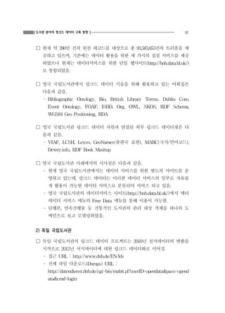 도서관 분야의 링크드 데이터 구축 동향

10

☐ 현재 약 280만 건의 원천 레코드를 대상으로 총 93,583,853건의 트리플을 제
공하고 있으며, 기존에는 데이터 활용을 위한 세 가지의 접점 서비스를 제공
하였으나 현재는 데이터서비스를 위한 단일 웹사이트(http://bnb.data.bl.uk/)
로 통합되었음.

☐ 영국 국립도서관에서 링크드 데이터 기술을 위해 활용하고 있는 어휘집은
다음과 같음.
- Bibliographic Ontology, Bio, British Library Terms, Dublin Core,
Event Ontology, FOAF, ISBD, Org, OWL, SKOS, RDF Schema,
WGS84 Geo Positioning, RDA

☐ 영국 국립도서관 링크드 데이터 자원과 연결된 외부 링크드 데이터셋은 다
음과 같음.
- VIAF, LCSH, Lexvo, GeoNames(출판국 표현), MARC(국가/언어코드),
Dewey.info, RDF Book Mashup

☐ 영국 국립도서관 사례에서의 시사점은 다음과 같음.
- 현재 영국 국립도서관에서는 데이터 서비스를 위한 별도의 사이트를 운
영하고 있는데, 링크드 데이터는 이러한 데이터 서비스의 일부로 자유롭
게 활용이 가능한 데이터 서비스로 분류되어 서비스 되고 있음.
- 영국 국립도서관의 데이터서비스 사이트(http://bnb.data.bl.uk/)에서 메타
데이터 서비스 메뉴의 Free Data 메뉴를 통해 이용이 가능함.
- 단행본, 연속간행물 등 전통적인 도서관의 관리 대상 객체를 하나의 도
메인으로 보고 모델링하였음.

2) 독일 국립도서관
☐ 독일 국립도서관의 링크드 데이터 프로젝트는 2010년 전거데이터의 변환을
시작으로 2012년 서지데이터에 대한 링크드 데이터화로 이어짐.
- 접근 URL : http://www.dnb.de/EN/lds
- 전체 파일 다운로드(Dumps) URL :
http://datendienst.dnb.de/cgi-bin/mabit.pl?userID=opendata&pass=opend
ata&cmd=login

 