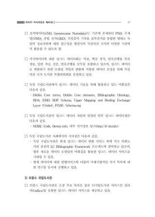 KISTI 지식리포트 제40호

11

☐ 전거데이터(GND, Gemeinsame Normdatei)는 기존에 존재하던 PND, 주제
명(SWD), 종합 전거(GKD), 독일음악 기록물 표목전거를 통합한 형태로 독
일어 정보자원에 대한 접근성을 향상시켜 독일어권 국가의 다양한 기관에
서 활용할 수 있도록 함.

☐ 서지데이터에 대한 링크드 데이터화는 악보, 핵심 장서, 연속간행물 목록
정보, 일반 저널, 신문, 연속간행물 모두를 포함하고 있으며, 링크드 데이터
로 변환하기 위한 모델링 작업과 변환에 적합한 데이터 선정을 위해 독일
어권 국가 도서관 특별위원회를 운영하고 있음.

☐ 독일 국립도서관에서 링크드 데이터 기술을 위해 활용하고 있는 어휘집은
다음과 같음.
- Dublin Core terms, Dublin Core elements, Bibliographic Ontology,
RDA, ISBD, RDF Schema, Upper Mapping and Binding Exchange
Layer (Umbel), FOAF, Schema.org

☐ 독일 국립도서관의 링크드 데이터 자원과 연결된 외부 링크드 데이터셋은
다음과 같음.
- MARC-Code, Dewey.info, 내부 서지정보 링크(http://d-nb.info)

☐ 독일 국립도서관 사례에서의 시사점은 다음과 같음.
- 독일 국립도서관은 현재 링크드 데이터 변환 서비스 외에 미국 의회도
서관 중심의 LC Bibliographic Framework 프로젝트에 참여하고 있으며,
향후 새로운 데이터 모델링과 어휘집을 활용한 링크드 데이터 서비스를
기대할 수 있음.
- 현재 데이터에 대한 발행서비스와 더불어 미래지향적인 서지 목록에 대
한 연구를 동시에 진행하고 있음.

3) 프랑스 국립도서관
☐ 프랑스 국립도서관은 소장 주요 목록은 물론 디지털도서관 서비스인 갈리
카(Gallica)를 포함한 링크드 데이터 서비스를 제공하고 있음.

 