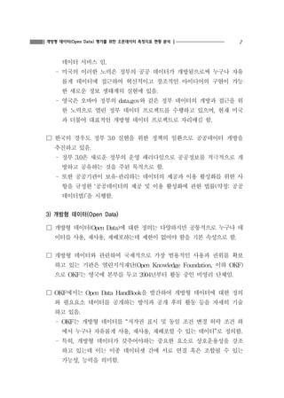 2개방형 데이터(Open Data) 평가를 위한 오픈데이터 측정지표 현황 분석
데이터 서비스 임.
- 미국의 이러한 노력은 정부의 공공 데이터가 개방됨으로써 누구나 자유
롭게 데이터에 접근하여 혁신적이고 창조적인 아이디어의 구현이 가능
한 새로운 정보 생태계의 실현에 있음.
- 영국은 오바마 정부의 data.gov와 같은 정부 데이터의 개방과 접근을 위
한 노력으로 열린 정부 데이터 프로젝트를 수행하고 있으며, 현재 미국
과 더불어 대표적인 개방형 데이터 프로젝트로 자리매김 함.
☐ 한국의 경우도 정부 3.0 실현을 위한 정책의 일환으로 공공데이터 개방을
추진하고 있음.
- 정부 3.0은 새로운 정부의 운영 패러다임으로 공공정보를 적극적으로 개
방하고 공유하는 것을 주된 목적으로 함.
- 또한 공공기관이 보유·관리하는 데이터의 제공과 이용 활성화를 위한 사
항을 규정한 ‘공공데이터의 제공 및 이용 활성화에 관한 법률(약칭: 공공
데이터법)’을 시행함.
3) 개방형 데이터(Open Data)
☐ 개방형 데이터(Open Data)에 대한 정의는 다양하지만 공통적으로 누구나 데
이터를 사용, 재사용, 재배포하는데 제한이 없어야 함을 기본 속성으로 함.
☐ 개방형 데이터와 관련하여 국제적으로 가장 범용적인 사용과 권위를 확보
하고 있는 기관은 열린지식재단(Open Knowledge Foundation, 이하 OKF)
으로 OKF는 영국에 본부를 두고 2004년부터 활동 중인 비영리 단체임.
☐ OKF에서는 Open Data HandBook을 발간하여 개방형 데이터에 대한 정의
와 필요요소 데이터를 공개하는 방식과 공개 후의 활동 등을 자세히 기술
하고 있음.
- OKF는 개방형 데이터를 “저작권 표시 및 동일 조건 변경 허락 조건 하
에서 누구나 자유롭게 사용, 재사용, 재배포할 수 있는 데이터”로 정의함.
- 특히, 개방형 데이터가 갖추어야하는 중요한 요소로 상호운용성을 강조
하고 있는데 이는 이종 데이터셋 간에 서로 연결 혹은 조합될 수 있는
가능성, 능력을 의미함.
 