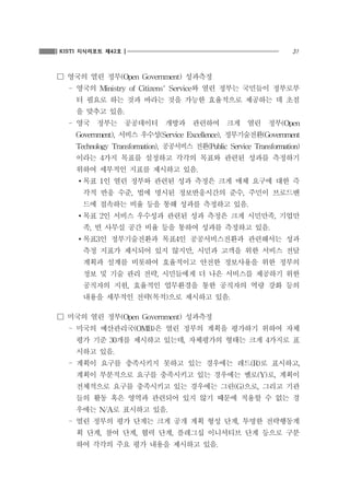 31KISTI 지식리포트 제42호
☐ 영국의 열린 정부(Open Government) 성과측정
- 영국의 Ministry of Citizens' Service와 열린 정부는 국민들이 정부로부
터 필요로 하는 것과 바라는 것을 가능한 효율적으로 제공하는 데 초점
을 맞추고 있음.
- 영국 정부는 공공데이터 개방과 관련하여 크게 열린 정부(Open
Government), 서비스 우수성(Service Excellence), 정부기술전환(Government
Technology Transformation), 공공서비스 전환(Public Service Transformation)
이라는 4가지 목표를 설정하고 각각의 목표와 관련된 성과를 측정하기
위하여 세부적인 지표를 제시하고 있음.
∙목표 1인 열린 정부와 관련된 성과 측정은 크게 매체 요구에 대한 즉
각적 반응 수준, 법에 명시된 정보반응시간의 준수, 주민이 브로드밴
드에 접속하는 비율 등을 통해 성과를 측정하고 있음.
∙목표 2인 서비스 우수성과 관련된 성과 측정은 크게 시민만족, 기업만
족, 빈 사무실 공간 비율 등을 통하여 성과를 측정하고 있음.
∙목표3인 정부기술전환과 목표4인 공공서비스전환과 관련해서는 성과
측정 지표가 제시되어 있지 않지만, 시민과 고객을 위한 서비스 전달
계획과 설계를 비롯하여 효율적이고 안전한 정보사용을 위한 정부의
정보 및 기술 관리 전략, 시민들에게 더 나은 서비스를 제공하기 위한
공직자의 지원, 효율적인 업무환경을 통한 공직자의 역량 강화 등의
내용을 세부적인 전략(목적)으로 제시하고 있음.
☐ 미국의 열린 정부(Open Government) 성과측정
- 미국의 예산관리국(OMB)은 열린 정부의 계획을 평가하기 위하여 자체
평가 기준 30개를 제시하고 있는데, 자체평가의 형태는 크게 4가지로 표
시하고 있음.
- 계획이 요구를 충족시키지 못하고 있는 경우에는 레드(R)로 표시하고,
계획이 부분적으로 요구를 충족시키고 있는 경우에는 옐로(Y)로, 계획이
전체적으로 요구를 충족시키고 있는 경우에는 그린(G)으로, 그리고 기관
들의 활동 혹은 영역과 관련되어 있지 않기 때문에 적용할 수 없는 경
우에는 N/A로 표시하고 있음.
- 열린 정부의 평가 단계는 크게 공개 계획 형성 단계, 투명한 전략행동계
획 단계, 참여 단계, 협력 단계, 플레그십 이니셔티브 단계 등으로 구분
하여 각각의 주요 평가 내용을 제시하고 있음.
 