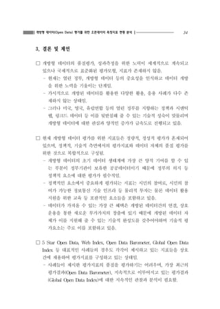 34개방형 데이터(Open Data) 평가를 위한 오픈데이터 측정지표 현황 분석
3. 결론 및 제언
☐ 개방형 데이터의 품질평가, 성과측정을 위한 노력이 세계적으로 계속되고
있으나 국제적으로 표준화된 평가모형, 지표가 존재하지 않음.
- 현재는 열린 정부, 개방형 데이터 등의 중요성을 인식하고 데이터 개방
을 위한 노력을 기울이는 단계임.
- 가시적으로 개방된 데이터를 활용한 다양한 활용, 응용 사례가 다수 존
재하지 않는 상태임.
- 그러나 미국, 영국, 유럽연합 등의 열린 정부를 지향하는 정책과 시맨틱
웹, 링크드 데이터 등 이를 뒷받침해 줄 수 있는 기술적 성숙이 맞물리며
개방형 데이터에 대한 관심과 양적인 증가가 급속도로 진행되고 있음.
☐ 현재 개방형 데이터 평가를 위한 지표들은 정량적, 정성적 평가가 혼재되어
있으며, 정책적, 기술적 측면에서의 평가지표와 데이터 자체의 품질 평가를
위한 것으로 복합적으로 구성됨.
- 개방형 데이터의 초기 데이터 생태계에 가장 큰 양적 기여를 할 수 있
는 부분이 정부기관이 보유한 공공데이터이기 때문에 정부의 의지 등
정책적 요소에 대한 평가가 필수적임.
- 정책적인 요소에서 중요하게 평가되는 지표는 시민의 참여로, 시민의 참
여가 가능한 정보통신 기술 인프라 등 물리적 투자는 물론 데이터 활용
지원을 위한 교육 등 포괄적인 요소들을 포함하고 있음.
- 데이터가 가져올 수 있는 가장 큰 혜택은 개방된 데이터간의 연결, 상호
운용을 통한 새로운 부가가치의 창출에 있기 때문에 개방된 데이터 자
체가 이를 지원해 줄 수 있는 기술적 완성도를 갖추어야하며 기술적 평
가요소는 주로 이를 포함하고 있음.
☐ 5 Star Open Data, Web Index, Open Data Barometer, Global Open Data
Index 등 대표적인 사례들의 경우도 각각이 제시하고 있는 지표들을 상호
간에 채용하여 평가지표를 구성하고 있는 상태임.
- 사례들이 제시한 평가지표의 품질을 평가하기는 어려우며, 가장 최근의
평가결과(Open Data Barometer), 지속적으로 이루어지고 있는 평가결과
(Global Open Data Index)에 대한 지속적인 관찰과 분석이 필요함.
 