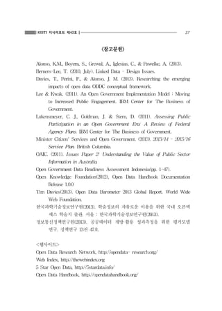 37KISTI 지식리포트 제42호
<참고문헌>
Alonso, K.M., Boyera, S., Grewal, A., Iglesias, C., & Pawelke, A. (2013).
Berners-Lee, T. (2010, July). Linked Data - Design Issues.
Davies, T., Perini, F., & Alonso, J. M. (2013). Researching the emerging
impacts of open data ODDC conceptual framework.
Lee & Kwak. (2011). An Open Government Implementation Model : Moving
to Increased Public Engagement. IBM Center for The Business of
Government.
Lukensmeyer, C. J., Goldman, J. & Stern, D. (2011). Assessing Public
Participation in an Open Government Era: A Review of Federal
Agency Plans. IBM Center for The Business of Government.
Minister Citizen' Services and Open Government. (2013). 2013/14 - 2015/16
Service Plan. British Columbia.
OAIC. (2011). Issues Paper 2: Understanding the Value of Public Sector
Information in Australia.
Open Government Data Readiness Assessment Indonesia(pp. 1-47).
Open Knowledge Foundation(2012), Open Data Handbook Documentation
Release 1.0.0
Tim Davies(2013). Open Data Barometer 2013 Global Report. World Wide
Web Foundation.
한국과학기술정보연구원(2013). 학술정보의 자유로운 이용을 위한 국내 오픈액
세스 학술지 출판. 서울 : 한국과학기술정보연구원(2013).
정보통신정책연구원(2013). 공공데이터 개방·활용 성과측정을 위한 평가모델
연구. 정책연구 13권 47호.
<웹사이트>
Open Data Research Network, http://opendata- research.org/
Web Index, http://thewebindex.org
5 Star Open Data, http://5stardata.info/
Open Data Handbook, http://opendatahandbook.org/
 