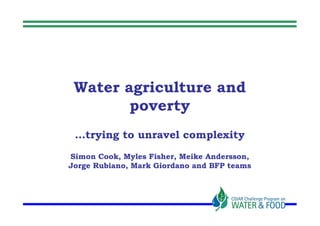 Water agriculture and
        poverty
 …trying to unravel complexity
Simon Cook, Myles Fisher, Meike Andersson,
Jorge Rubiano, Mark Giordano and BFP teams
 