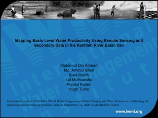 Mapping Basin Level Water Productivity Using Remote Sensing and
               Secondary Data in the Karkheh River Basin Iran




                                        Mobin-ud Din Ahmad
                                         Md. Aminul Islam
                                            Ilyas Masih
                                          Lal Muthuwatta
                                          Poolad Karimi
                                            Hugh Turral

Presentation made at XIII IWRA World Water Congress on Global Changes and Water Resources: confronting the
expanding and diversifying pressures, held on September 1-4, 2008, at Montpellier, France.
 