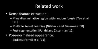 Related work
• Dense feature extraction:
  – Mine discriminative region with random forests [Yao et al
    ’11]
  – Multiple Kernel Learning [Nilsback and Zisserman ’08]
  – Post-segmentation [Parkhi and Zisserman ’12]
• Pose-normalized appearance:
  – Birdlets [Farrell et al ’11]
 