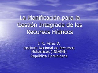 La Planificación para la
Gestión Integrada de los
Recursos Hídricos
J. R. Pérez D.
Instituto Nacional de Recursos
Hidráulicos (INDRHI)
República Dominicana
 
