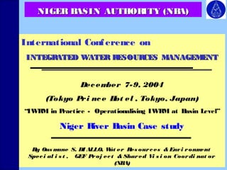 NNIIGGEERR BBAASSIINN AAUUTTHHOORRIITTYY ((NNBBAA)) 
International Conf erence on 
INTEGRATED WATER RESOURCES MMAANNAAGGEEMMEENNTT 
December 7-9, 2004 
(Tokyo Pri nce Hot el , Tokyo, Japan) 
“IWRM in Practice - Operationalising IWRM at Basin Level” 
Niger River Basin Case study 
By Ousmane S. DIALLO, Wat er Res ources & Envi ronment 
Spec i al i s t , GEF Proj ec t & Shared Vi s i on Coordi nat or 
(NBA) 
 