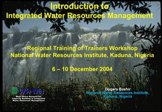 S02-Introduction to IWRM Dogara Bashir 6 Dec. 2004
Introduction to
Integrated Water Resources Management
Regional Training of Trainers Workshop
National Water Resources Institute, Kaduna, Nigeria
6 – 10 December 2004
West Africa Network for
Capacity Building in Integrated
Water Resources Management
Dogara Bashir
National Water Resources Institute,
Kaduna, Nigeria
 