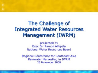 The Challenge of Integrated Water Resources Management (IWRM) presented by Exec Dir Ramon Alikpala National Water Resources Board Regional Conference for Southeast Asia Rainwater Harvesting in IWRM 25 November 2008 