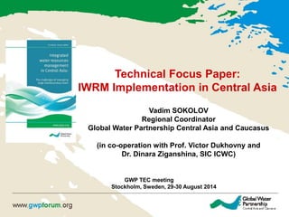 Technical Focus Paper: 
IWRM Implementation in Central Asia 
Vadim SOKOLOV 
Regional Coordinator 
Global Water Partnership Central Asia and Caucasus 
(in co-operation with Prof. Victor Dukhovny and 
Dr. Dinara Ziganshina, SIC ICWC) 
GWP TEC meeting 
Stockholm, Sweden, 29-30 August 2014  
