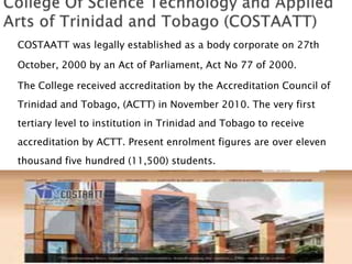 COSTAATT was legally established as a body corporate on 27th
October, 2000 by an Act of Parliament, Act No 77 of 2000.
The College received accreditation by the Accreditation Council of
Trinidad and Tobago, (ACTT) in November 2010. The very first
tertiary level to institution in Trinidad and Tobago to receive
accreditation by ACTT. Present enrolment figures are over eleven
thousand five hundred (11,500) students.
 