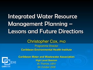 Integrated Water Resource Management Planning – Lessons and Future Directions   Christopher Cox,  PhD Programme Director Caribbean Environmental Health Institute Caribbean Water and Wastewater Association High Level Session St. Thomas, USVI 5th October 2009 