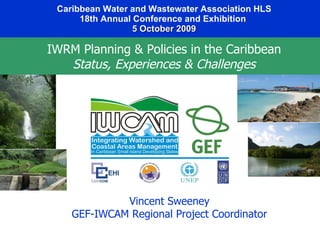 Caribbean Water and Wastewater Association HLS 18th Annual Conference and Exhibition   5 October 2009 Vincent Sweeney GEF-IWCAM Regional Project Coordinator IWRM Planning & Policies in the Caribbean Status, Experiences & Challenges 