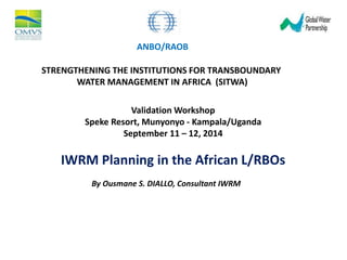 ANBO/RAOB 
STRENGTHENING THE INSTITUTIONS FOR TRANSBOUNDARY 
WATER MANAGEMENT IN AFRICA (SITWA) 
Validation Workshop 
Speke Resort, Munyonyo - Kampala/Uganda 
September 11 – 12, 2014 
IWRM Planning in the African L/RBOs 
By Ousmane S. DIALLO, Consultant IWRM 
 