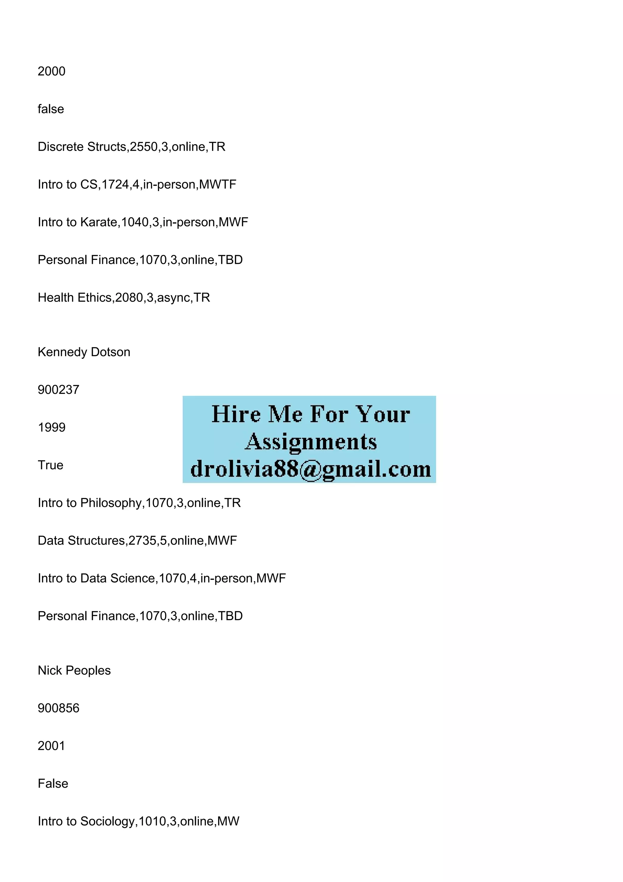 2000
false
Discrete Structs,2550,3,online,TR
Intro to CS,1724,4,in-person,MWTF
Intro to Karate,1040,3,in-person,MWF
Personal Finance,1070,3,online,TBD
Health Ethics,2080,3,async,TR
Kennedy Dotson
900237
1999
True
Intro to Philosophy,1070,3,online,TR
Data Structures,2735,5,online,MWF
Intro to Data Science,1070,4,in-person,MWF
Personal Finance,1070,3,online,TBD
Nick Peoples
900856
2001
False
Intro to Sociology,1010,3,online,MW
 