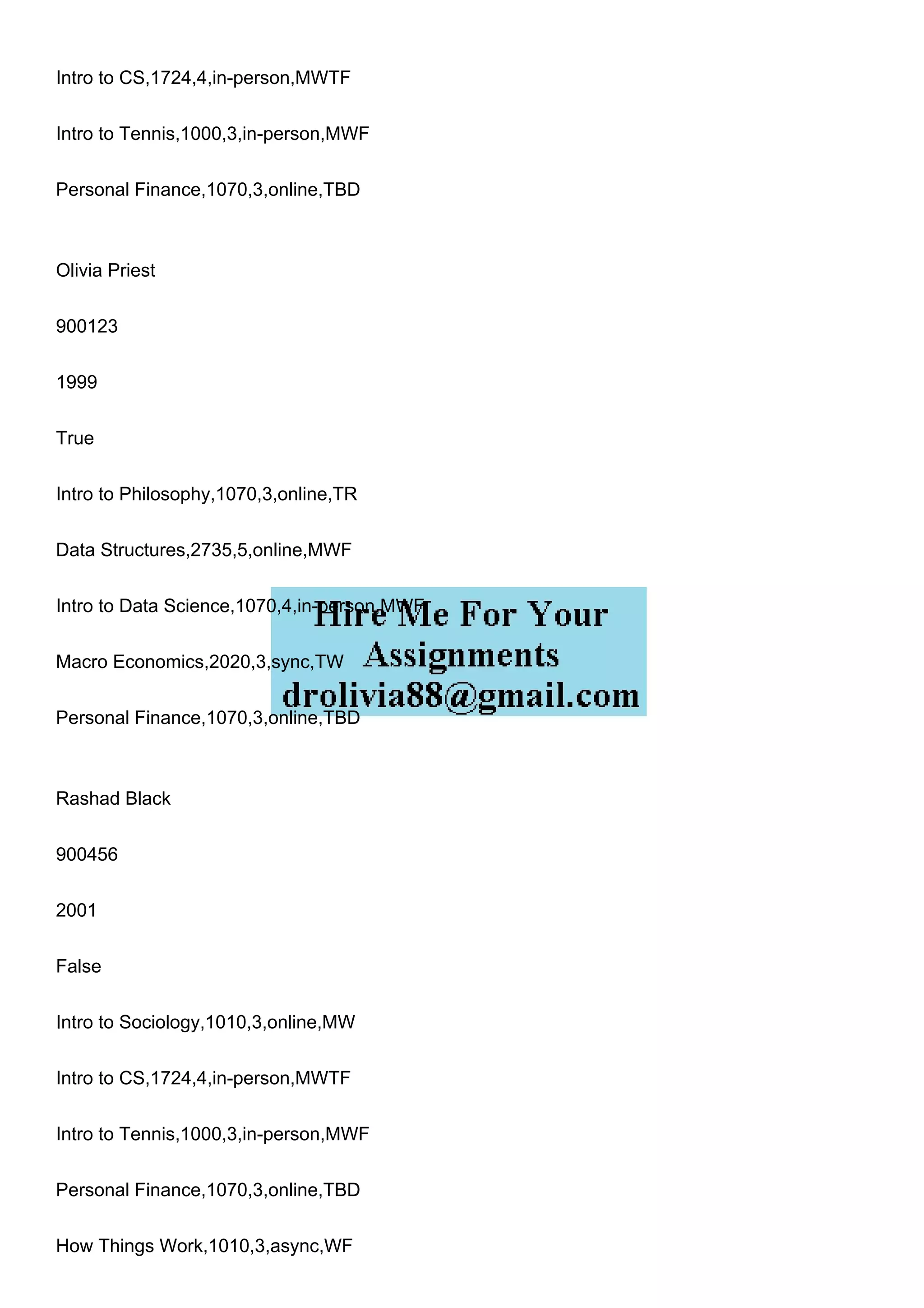 Intro to CS,1724,4,in-person,MWTF
Intro to Tennis,1000,3,in-person,MWF
Personal Finance,1070,3,online,TBD
Olivia Priest
900123
1999
True
Intro to Philosophy,1070,3,online,TR
Data Structures,2735,5,online,MWF
Intro to Data Science,1070,4,in-person,MWF
Macro Economics,2020,3,sync,TW
Personal Finance,1070,3,online,TBD
Rashad Black
900456
2001
False
Intro to Sociology,1010,3,online,MW
Intro to CS,1724,4,in-person,MWTF
Intro to Tennis,1000,3,in-person,MWF
Personal Finance,1070,3,online,TBD
How Things Work,1010,3,async,WF
 