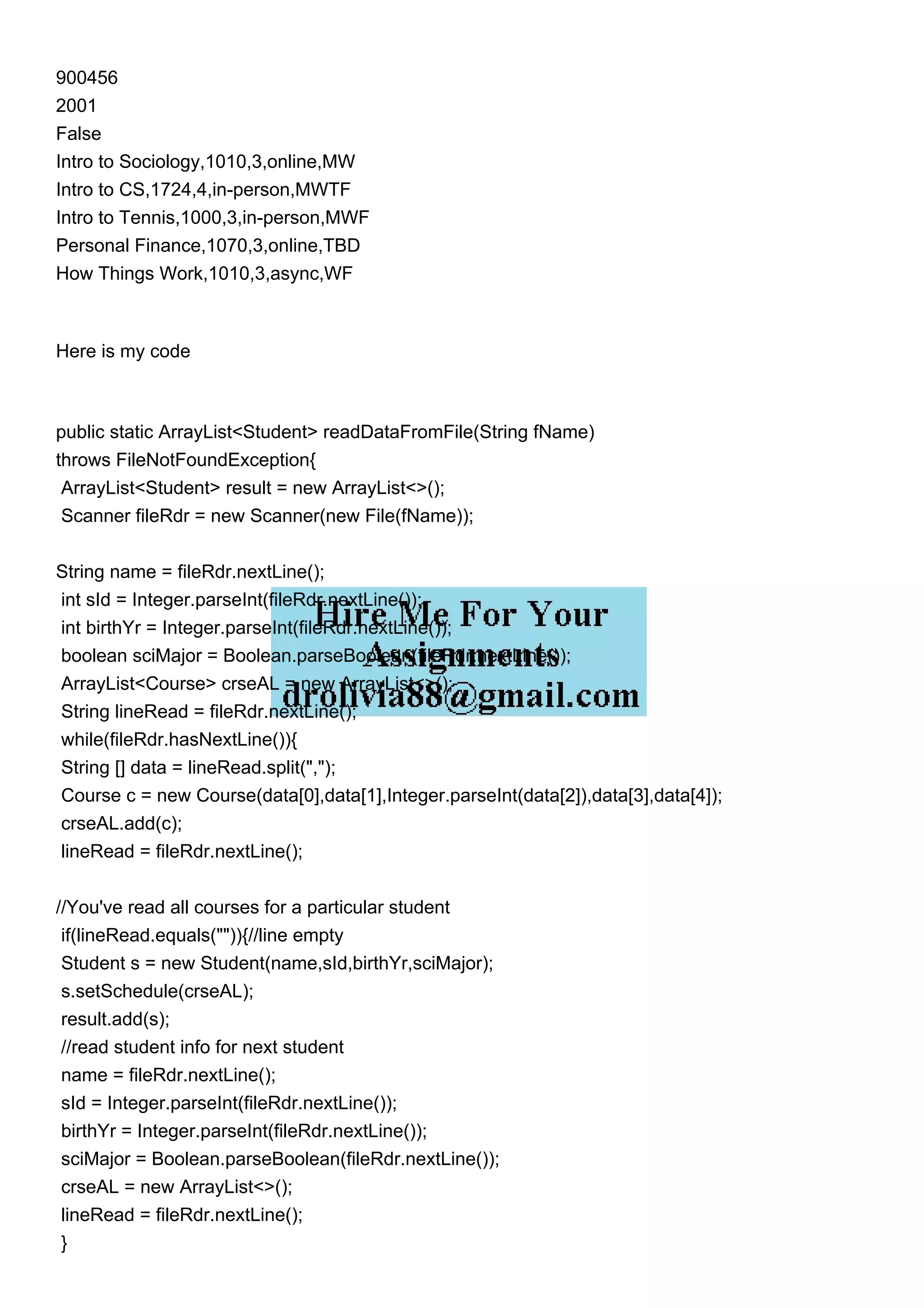 900456
2001
False
Intro to Sociology,1010,3,online,MW
Intro to CS,1724,4,in-person,MWTF
Intro to Tennis,1000,3,in-person,MWF
Personal Finance,1070,3,online,TBD
How Things Work,1010,3,async,WF
Here is my code
public static ArrayList<Student> readDataFromFile(String fName)
throws FileNotFoundException{
ArrayList<Student> result = new ArrayList<>();
Scanner fileRdr = new Scanner(new File(fName));
String name = fileRdr.nextLine();
int sId = Integer.parseInt(fileRdr.nextLine());
int birthYr = Integer.parseInt(fileRdr.nextLine());
boolean sciMajor = Boolean.parseBoolean(fileRdr.nextLine());
ArrayList<Course> crseAL = new ArrayList<>();
String lineRead = fileRdr.nextLine();
while(fileRdr.hasNextLine()){
String [] data = lineRead.split(",");
Course c = new Course(data[0],data[1],Integer.parseInt(data[2]),data[3],data[4]);
crseAL.add(c);
lineRead = fileRdr.nextLine();
//You've read all courses for a particular student
if(lineRead.equals("")){//line empty
Student s = new Student(name,sId,birthYr,sciMajor);
s.setSchedule(crseAL);
result.add(s);
//read student info for next student
name = fileRdr.nextLine();
sId = Integer.parseInt(fileRdr.nextLine());
birthYr = Integer.parseInt(fileRdr.nextLine());
sciMajor = Boolean.parseBoolean(fileRdr.nextLine());
crseAL = new ArrayList<>();
lineRead = fileRdr.nextLine();
}
 