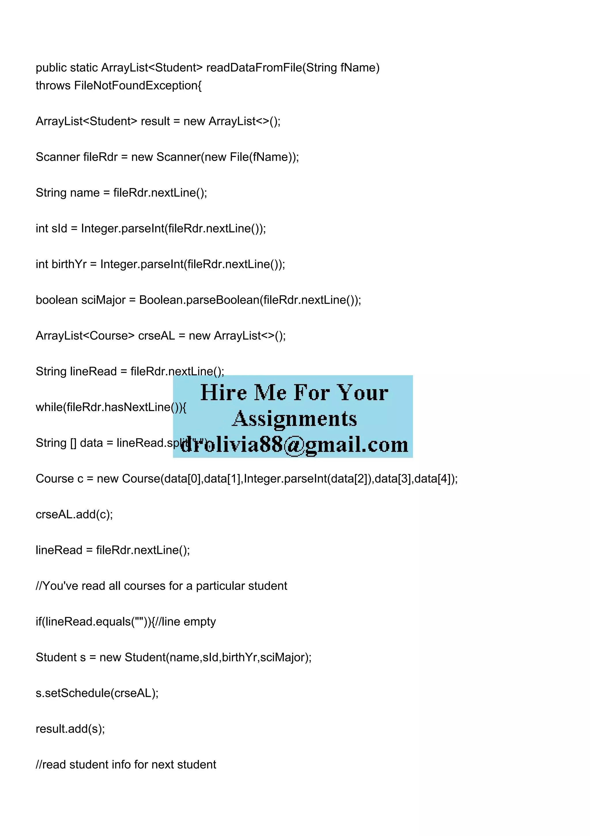 public static ArrayList<Student> readDataFromFile(String fName)
throws FileNotFoundException{
ArrayList<Student> result = new ArrayList<>();
Scanner fileRdr = new Scanner(new File(fName));
String name = fileRdr.nextLine();
int sId = Integer.parseInt(fileRdr.nextLine());
int birthYr = Integer.parseInt(fileRdr.nextLine());
boolean sciMajor = Boolean.parseBoolean(fileRdr.nextLine());
ArrayList<Course> crseAL = new ArrayList<>();
String lineRead = fileRdr.nextLine();
while(fileRdr.hasNextLine()){
String [] data = lineRead.split(",");
Course c = new Course(data[0],data[1],Integer.parseInt(data[2]),data[3],data[4]);
crseAL.add(c);
lineRead = fileRdr.nextLine();
//You've read all courses for a particular student
if(lineRead.equals("")){//line empty
Student s = new Student(name,sId,birthYr,sciMajor);
s.setSchedule(crseAL);
result.add(s);
//read student info for next student
 