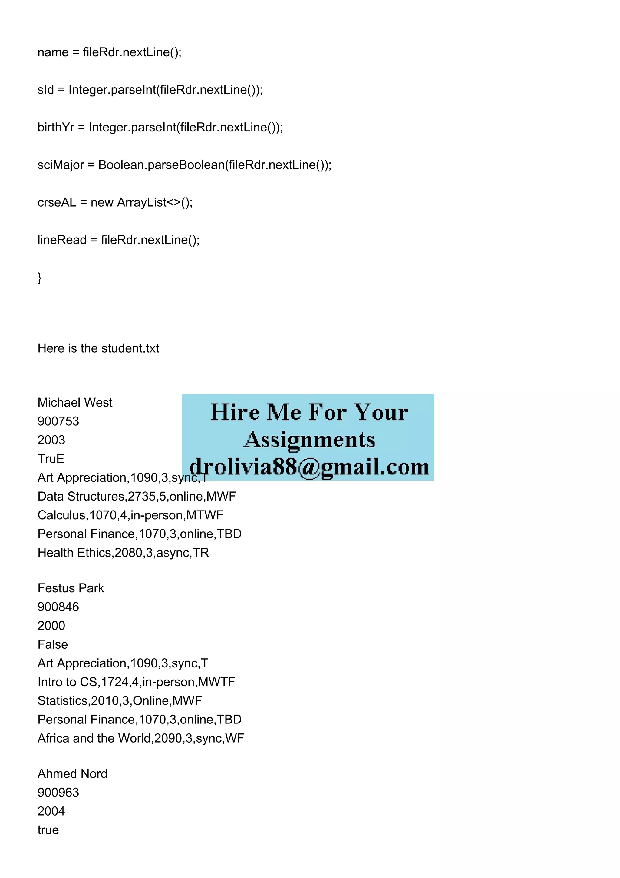 name = fileRdr.nextLine();
sId = Integer.parseInt(fileRdr.nextLine());
birthYr = Integer.parseInt(fileRdr.nextLine());
sciMajor = Boolean.parseBoolean(fileRdr.nextLine());
crseAL = new ArrayList<>();
lineRead = fileRdr.nextLine();
}
Here is the student.txt
Michael West
900753
2003
TruE
Art Appreciation,1090,3,sync,T
Data Structures,2735,5,online,MWF
Calculus,1070,4,in-person,MTWF
Personal Finance,1070,3,online,TBD
Health Ethics,2080,3,async,TR
Festus Park
900846
2000
False
Art Appreciation,1090,3,sync,T
Intro to CS,1724,4,in-person,MWTF
Statistics,2010,3,Online,MWF
Personal Finance,1070,3,online,TBD
Africa and the World,2090,3,sync,WF
Ahmed Nord
900963
2004
true
 