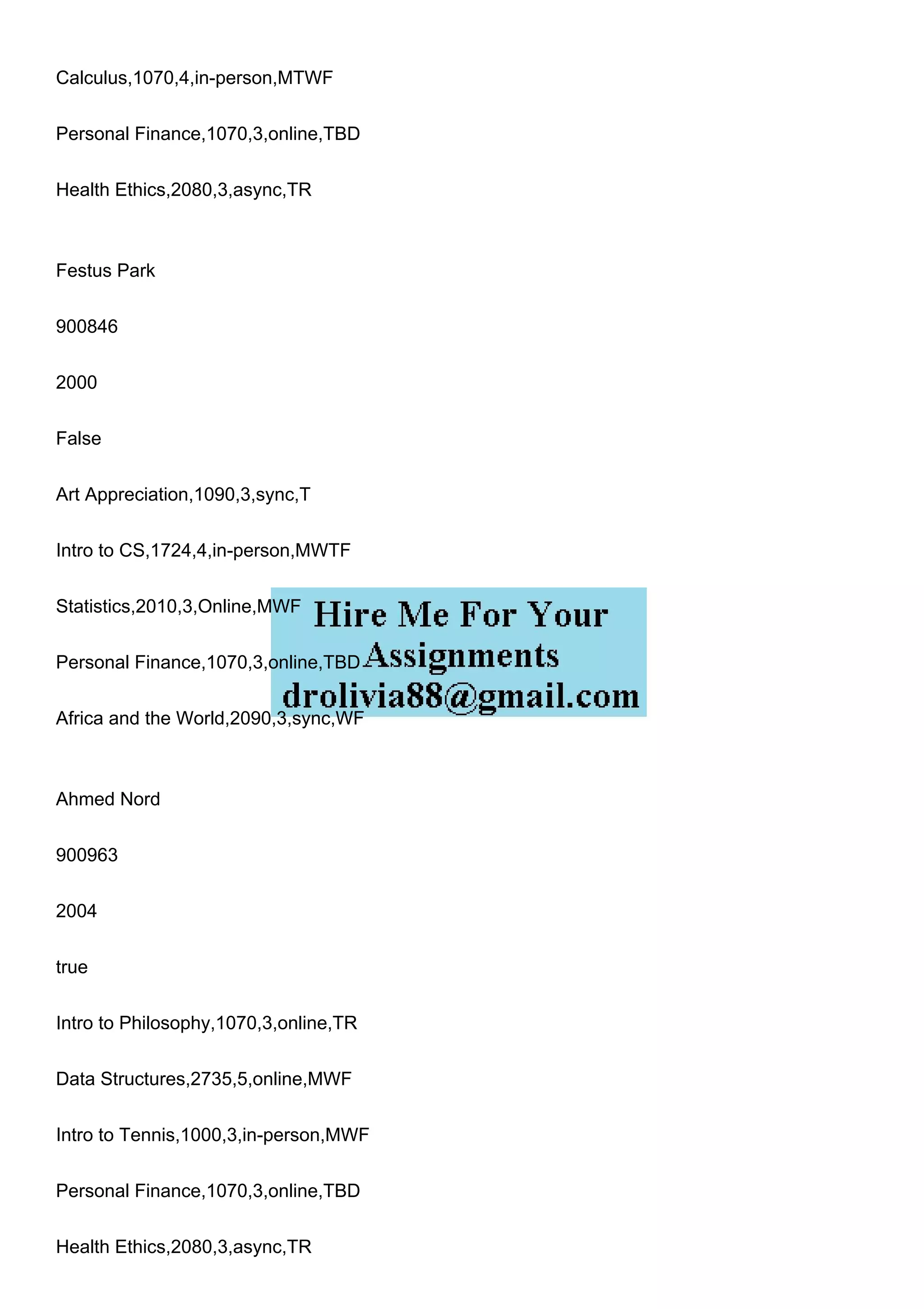 Calculus,1070,4,in-person,MTWF
Personal Finance,1070,3,online,TBD
Health Ethics,2080,3,async,TR
Festus Park
900846
2000
False
Art Appreciation,1090,3,sync,T
Intro to CS,1724,4,in-person,MWTF
Statistics,2010,3,Online,MWF
Personal Finance,1070,3,online,TBD
Africa and the World,2090,3,sync,WF
Ahmed Nord
900963
2004
true
Intro to Philosophy,1070,3,online,TR
Data Structures,2735,5,online,MWF
Intro to Tennis,1000,3,in-person,MWF
Personal Finance,1070,3,online,TBD
Health Ethics,2080,3,async,TR
 