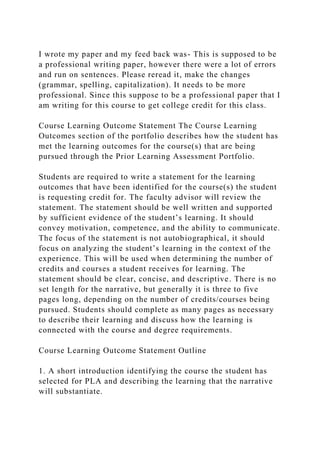 I wrote my paper and my feed back was- This is supposed to be
a professional writing paper, however there were a lot of errors
and run on sentences. Please reread it, make the changes
(grammar, spelling, capitalization). It needs to be more
professional. Since this suppose to be a professional paper that I
am writing for this course to get college credit for this class.
Course Learning Outcome Statement The Course Learning
Outcomes section of the portfolio describes how the student has
met the learning outcomes for the course(s) that are being
pursued through the Prior Learning Assessment Portfolio.
Students are required to write a statement for the learning
outcomes that have been identified for the course(s) the student
is requesting credit for. The faculty advisor will review the
statement. The statement should be well written and supported
by sufficient evidence of the student’s learning. It should
convey motivation, competence, and the ability to communicate.
The focus of the statement is not autobiographical, it should
focus on analyzing the student’s learning in the context of the
experience. This will be used when determining the number of
credits and courses a student receives for learning. The
statement should be clear, concise, and descriptive. There is no
set length for the narrative, but generally it is three to five
pages long, depending on the number of credits/courses being
pursued. Students should complete as many pages as necessary
to describe their learning and discuss how the learning is
connected with the course and degree requirements.
Course Learning Outcome Statement Outline
1. A short introduction identifying the course the student has
selected for PLA and describing the learning that the narrative
will substantiate.
 