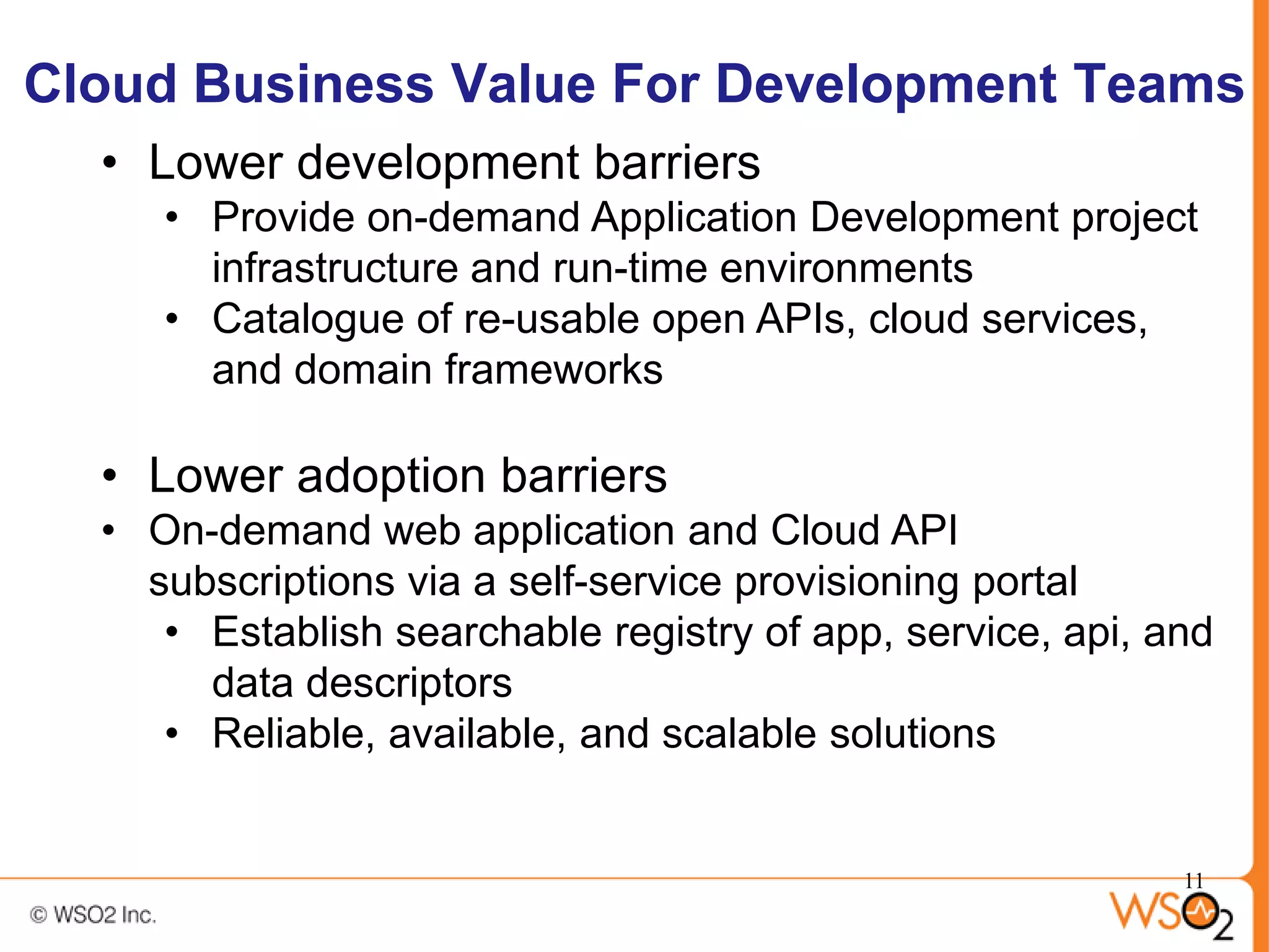 Cloud Business Value For Development Teams
  • Lower development barriers
     • Provide on-demand Application Development project
       infrastructure and run-time environments
     • Catalogue of re-usable open APIs, cloud services,
       and domain frameworks

  • Lower adoption barriers
  • On-demand web application and Cloud API
    subscriptions via a self-service provisioning portal
     • Establish searchable registry of app, service, api, and
       data descriptors
     • Reliable, available, and scalable solutions


                                                            11
 