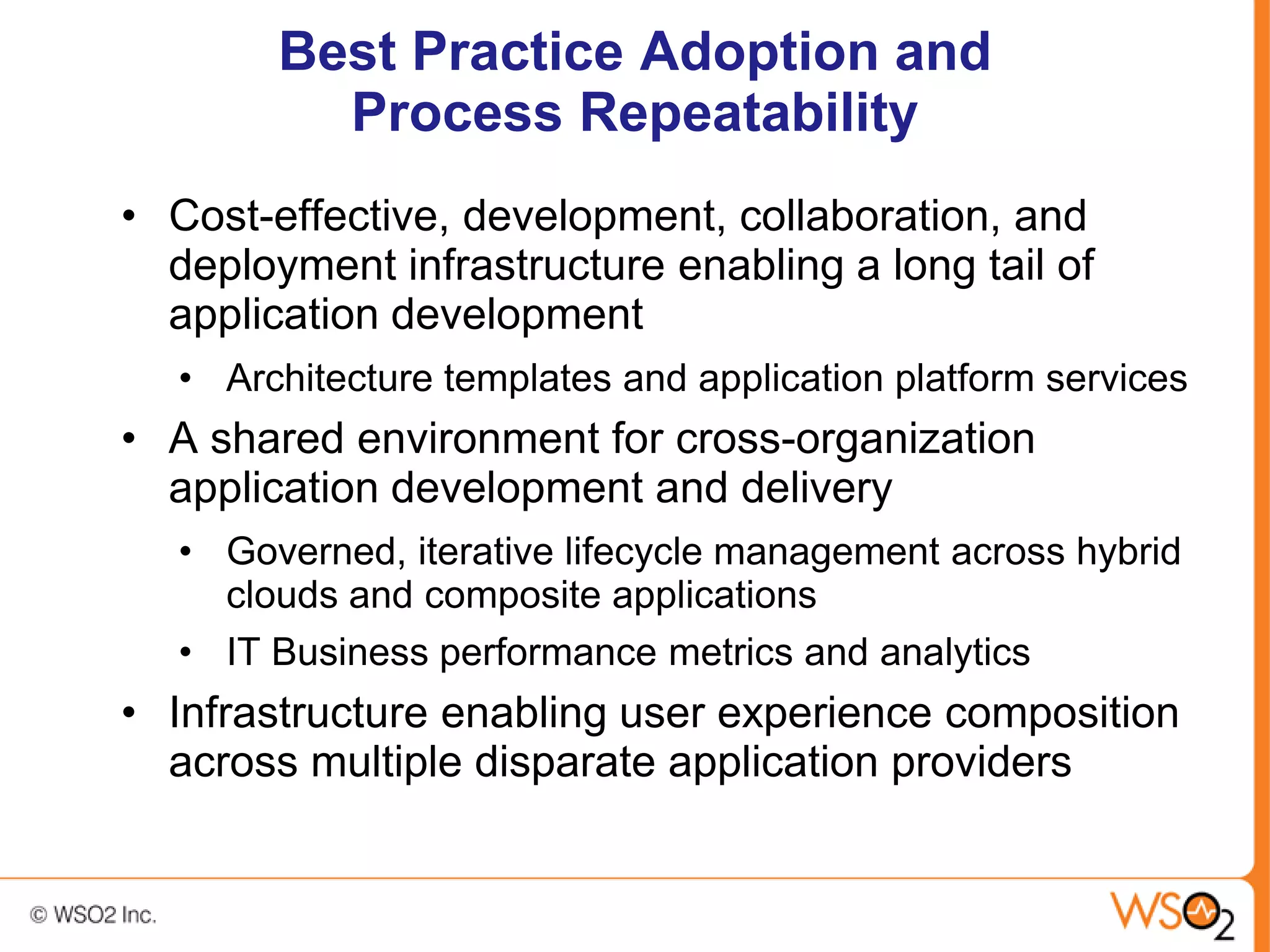 Best Practice Adoption and
          Process Repeatability
• Cost-effective, development, collaboration, and
  deployment infrastructure enabling a long tail of
  application development
   • Architecture templates and application platform services
• A shared environment for cross-organization
  application development and delivery
   • Governed, iterative lifecycle management across hybrid
     clouds and composite applications
   • IT Business performance metrics and analytics
• Infrastructure enabling user experience composition
  across multiple disparate application providers
 