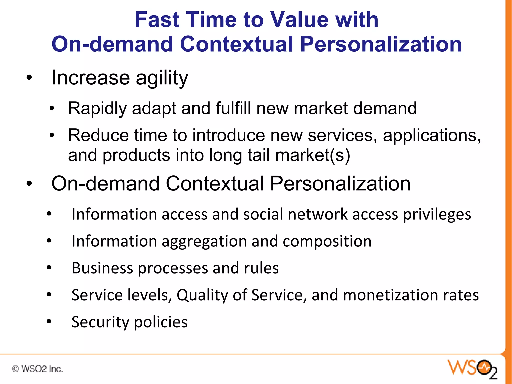 Fast Time to Value with
  On-demand Contextual Personalization
• Increase agility
  • Rapidly adapt and fulfill new market demand
  • Reduce time to introduce new services, applications,
    and products into long tail market(s)
• On-demand Contextual Personalization
  •   Information access and social network access privileges
  •   Information aggregation and composition
  •   Business processes and rules
  •   Service levels, Quality of Service, and monetization rates
  •   Security policies
 