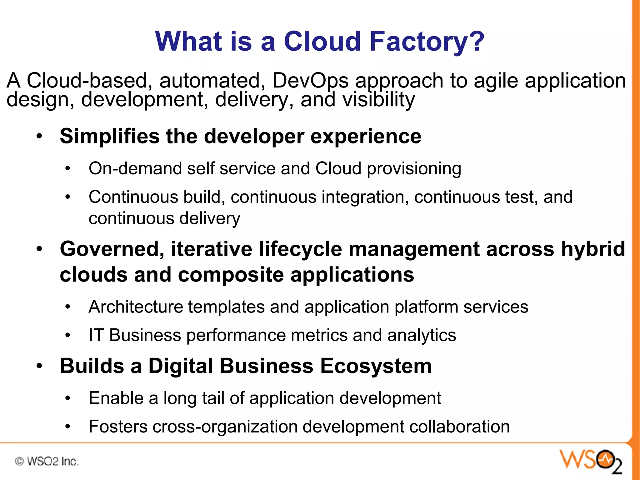 What is a Cloud Factory?
A Cloud-based, automated, DevOps approach to agile application
design, development, delivery, and visibility
  • Simplifies the developer experience
     • On-demand self service and Cloud provisioning
     • Continuous build, continuous integration, continuous test, and
       continuous delivery
  • Governed, iterative lifecycle management across hybrid
    clouds and composite applications
     • Architecture templates and application platform services
     • IT Business performance metrics and analytics
  • Builds a Digital Business Ecosystem
     • Enable a long tail of application development
     • Fosters cross-organization development collaboration
 