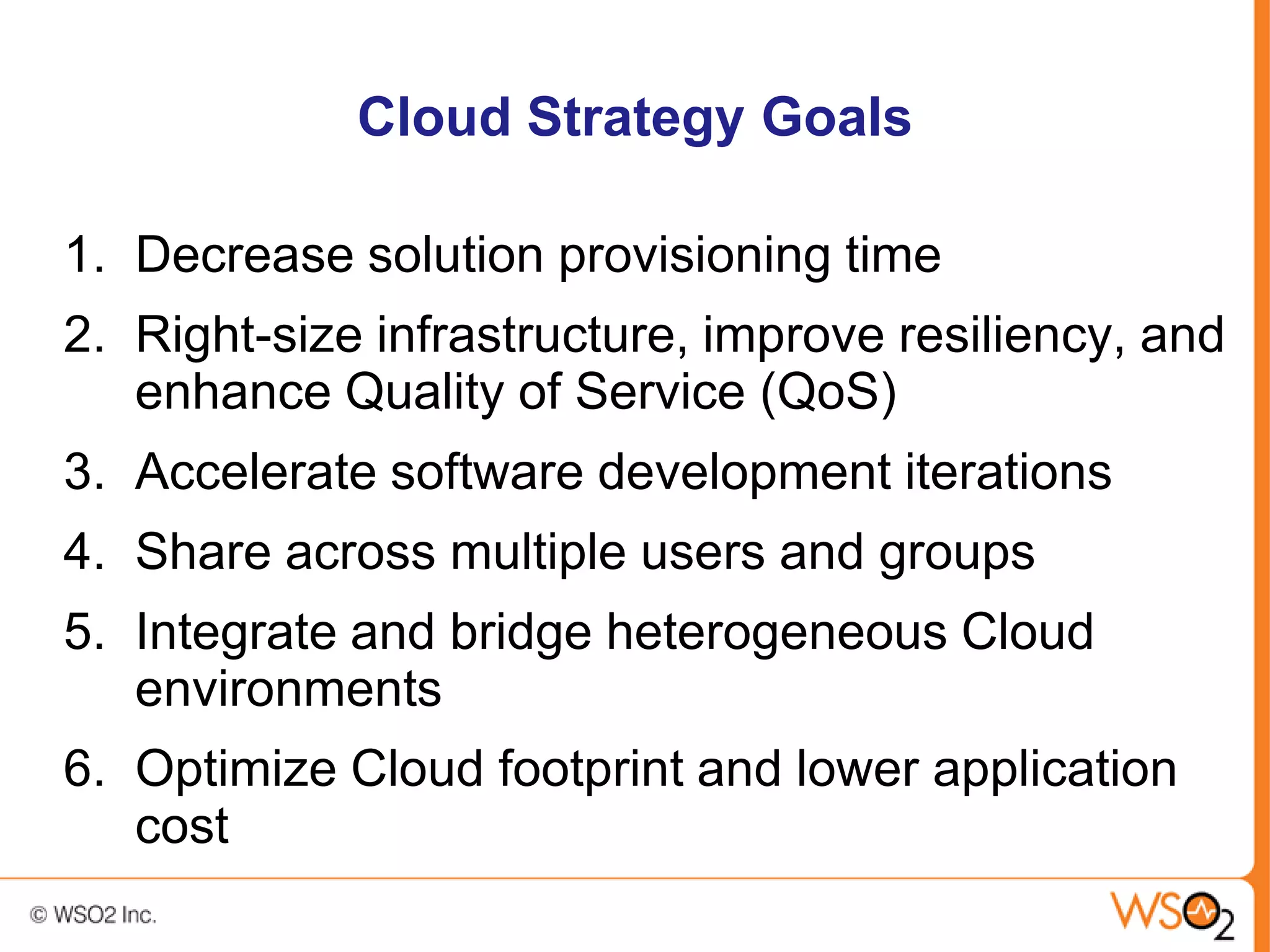 Cloud Strategy Goals

1. Decrease solution provisioning time
2. Right-size infrastructure, improve resiliency, and
   enhance Quality of Service (QoS)
3. Accelerate software development iterations
4. Share across multiple users and groups
5. Integrate and bridge heterogeneous Cloud
   environments
6. Optimize Cloud footprint and lower application
   cost
 