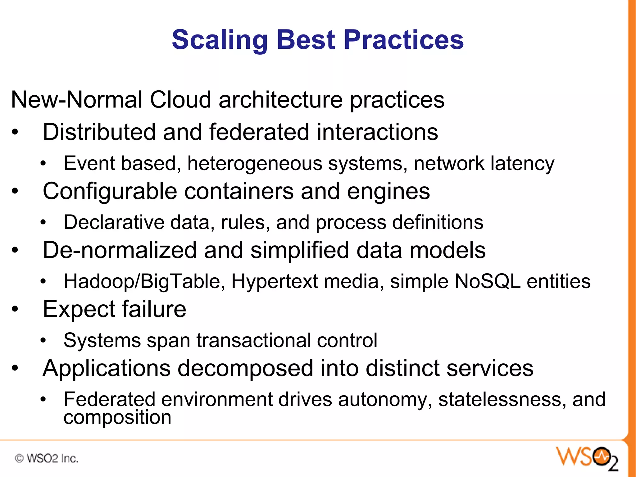 Scaling Best Practices

New-Normal Cloud architecture practices
• Distributed and federated interactions
  • Event based, heterogeneous systems, network latency
• Configurable containers and engines
  • Declarative data, rules, and process definitions
• De-normalized and simplified data models
  • Hadoop/BigTable, Hypertext media, simple NoSQL entities
• Expect failure
  • Systems span transactional control
• Applications decomposed into distinct services
  • Federated environment drives autonomy, statelessness, and
    composition
 