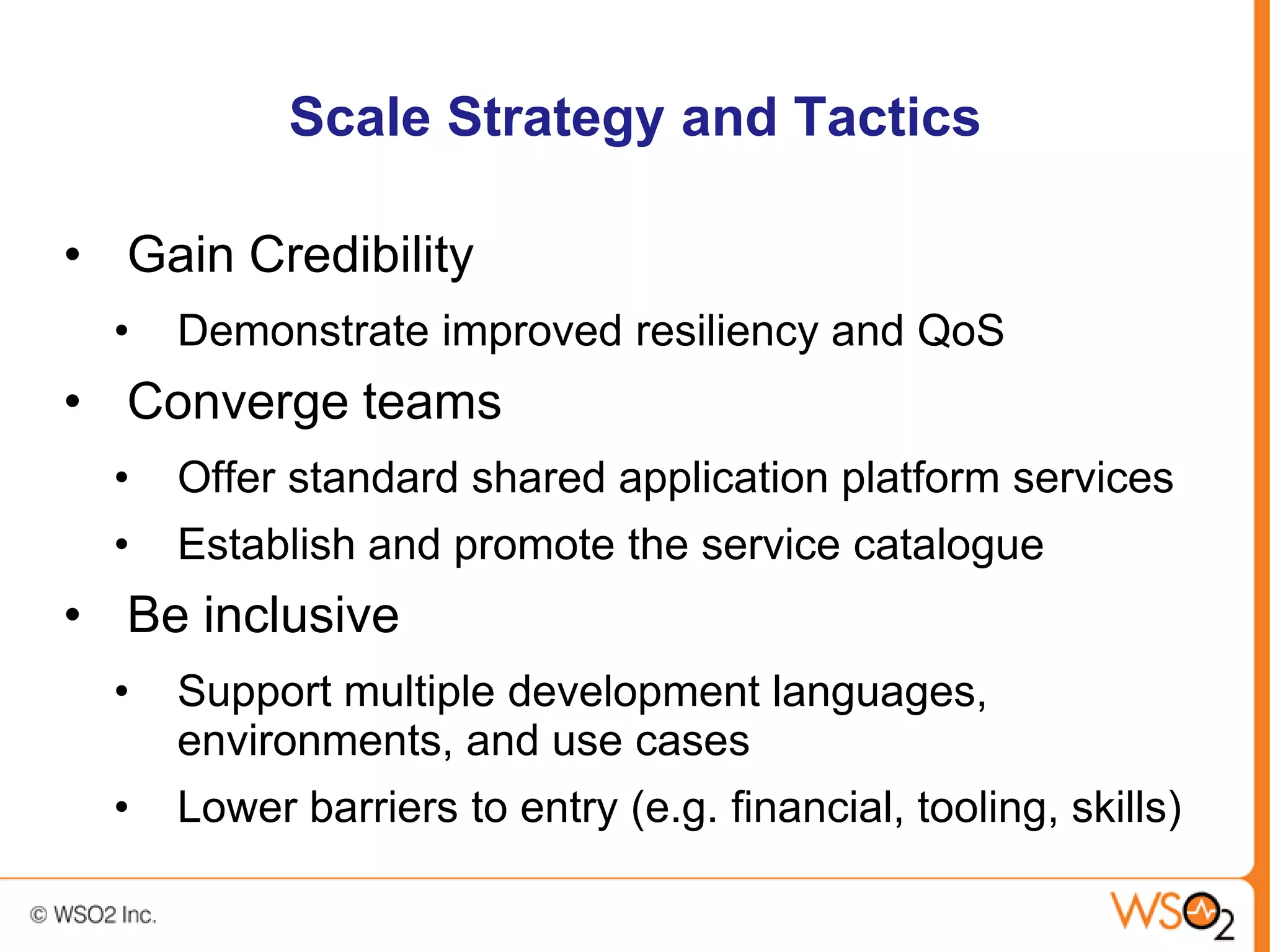 Scale Strategy and Tactics

• Gain Credibility
  •   Demonstrate improved resiliency and QoS
• Converge teams
  •   Offer standard shared application platform services
  •   Establish and promote the service catalogue
• Be inclusive
  •   Support multiple development languages,
      environments, and use cases
  •   Lower barriers to entry (e.g. financial, tooling, skills)
 