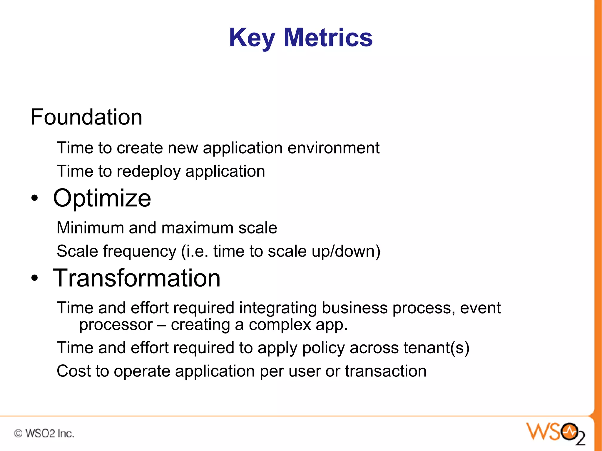 Key Metrics


Foundation
  Time to create new application environment
  Time to redeploy application
• Optimize
  Minimum and maximum scale
  Scale frequency (i.e. time to scale up/down)
• Transformation
  Time and effort required integrating business process, event
     processor – creating a complex app.
  Time and effort required to apply policy across tenant(s)
  Cost to operate application per user or transaction
 