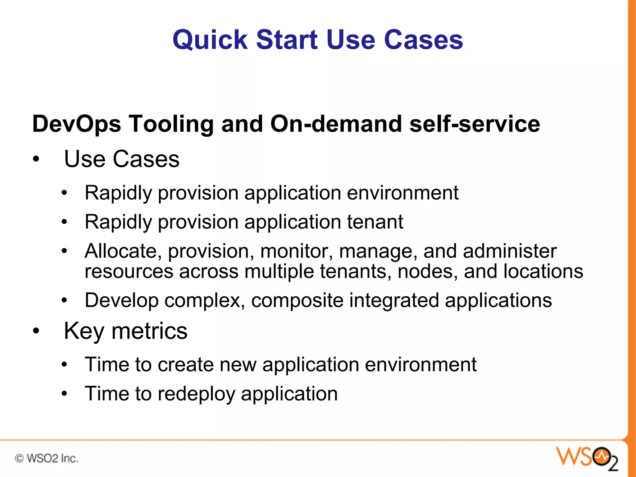 Quick Start Use Cases


DevOps Tooling and On-demand self-service
• Use Cases
  • Rapidly provision application environment
  • Rapidly provision application tenant
  • Allocate, provision, monitor, manage, and administer
    resources across multiple tenants, nodes, and locations
  • Develop complex, composite integrated applications
• Key metrics
  • Time to create new application environment
  • Time to redeploy application
 