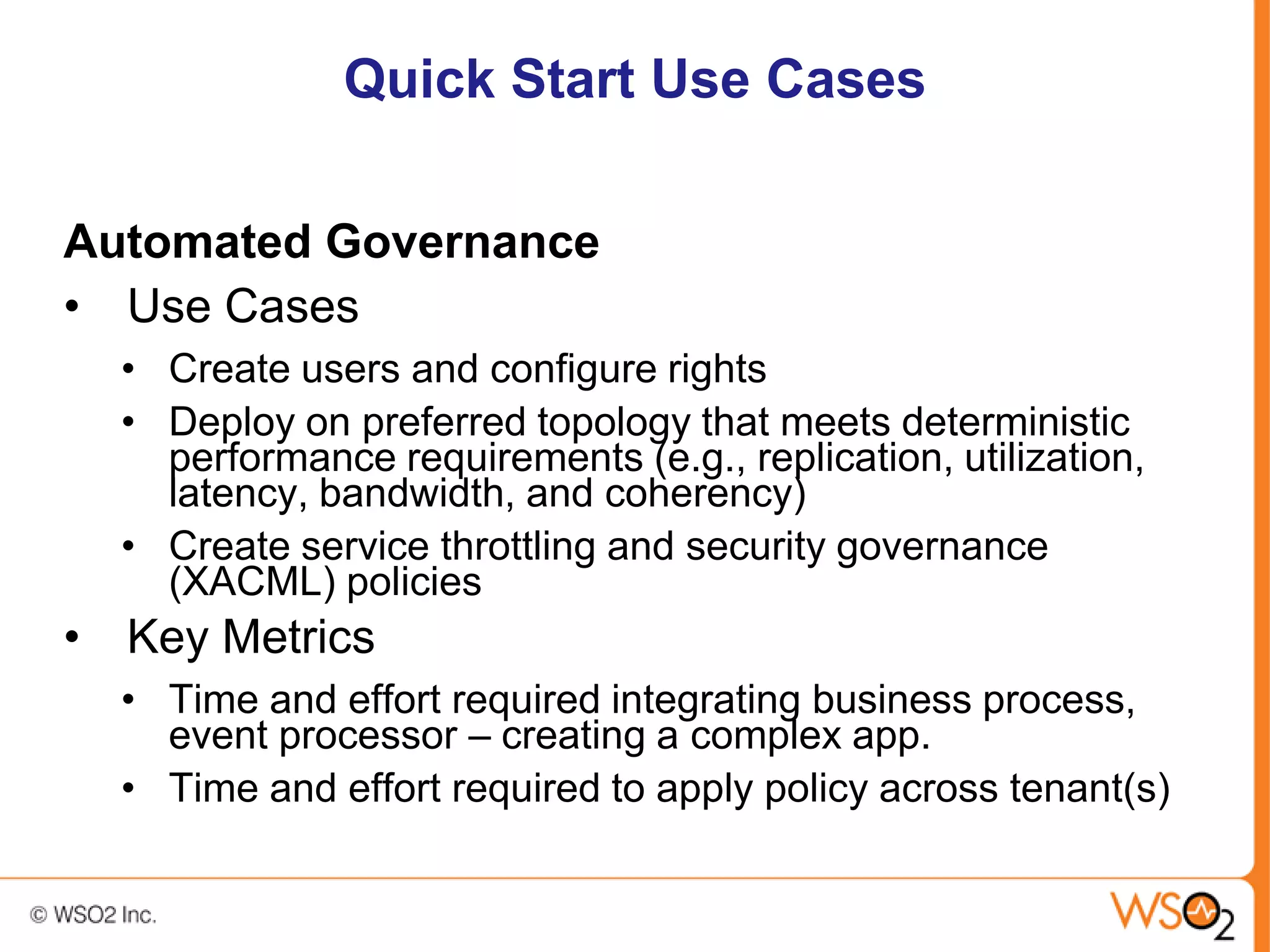 Quick Start Use Cases

Automated Governance
• Use Cases
  • Create users and configure rights
  • Deploy on preferred topology that meets deterministic
    performance requirements (e.g., replication, utilization,
    latency, bandwidth, and coherency)
  • Create service throttling and security governance
    (XACML) policies
• Key Metrics
  • Time and effort required integrating business process,
    event processor – creating a complex app.
  • Time and effort required to apply policy across tenant(s)
 
