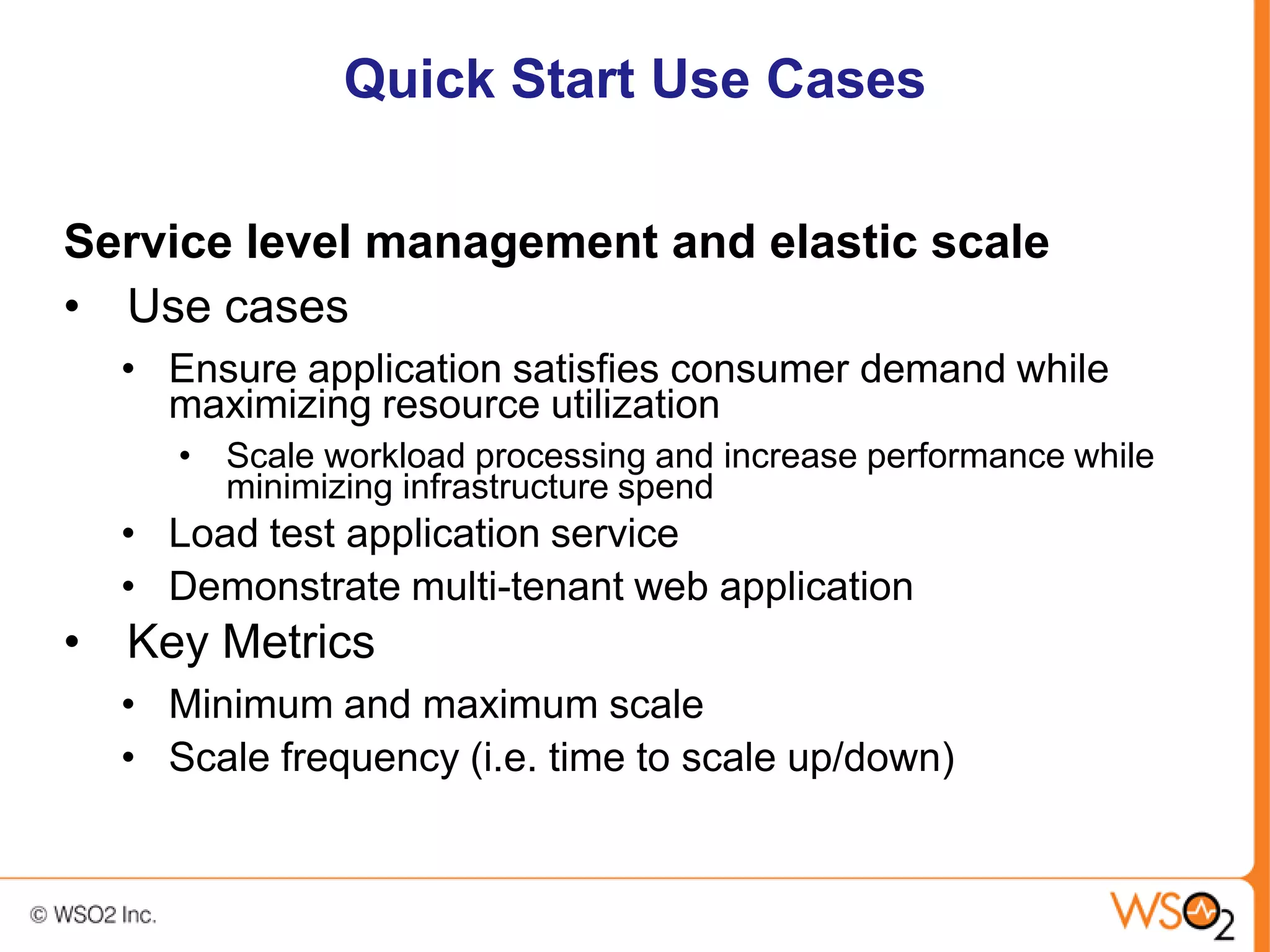 Quick Start Use Cases

Service level management and elastic scale
• Use cases
  • Ensure application satisfies consumer demand while
    maximizing resource utilization
     • Scale workload processing and increase performance while
       minimizing infrastructure spend
  • Load test application service
  • Demonstrate multi-tenant web application
• Key Metrics
  • Minimum and maximum scale
  • Scale frequency (i.e. time to scale up/down)
 