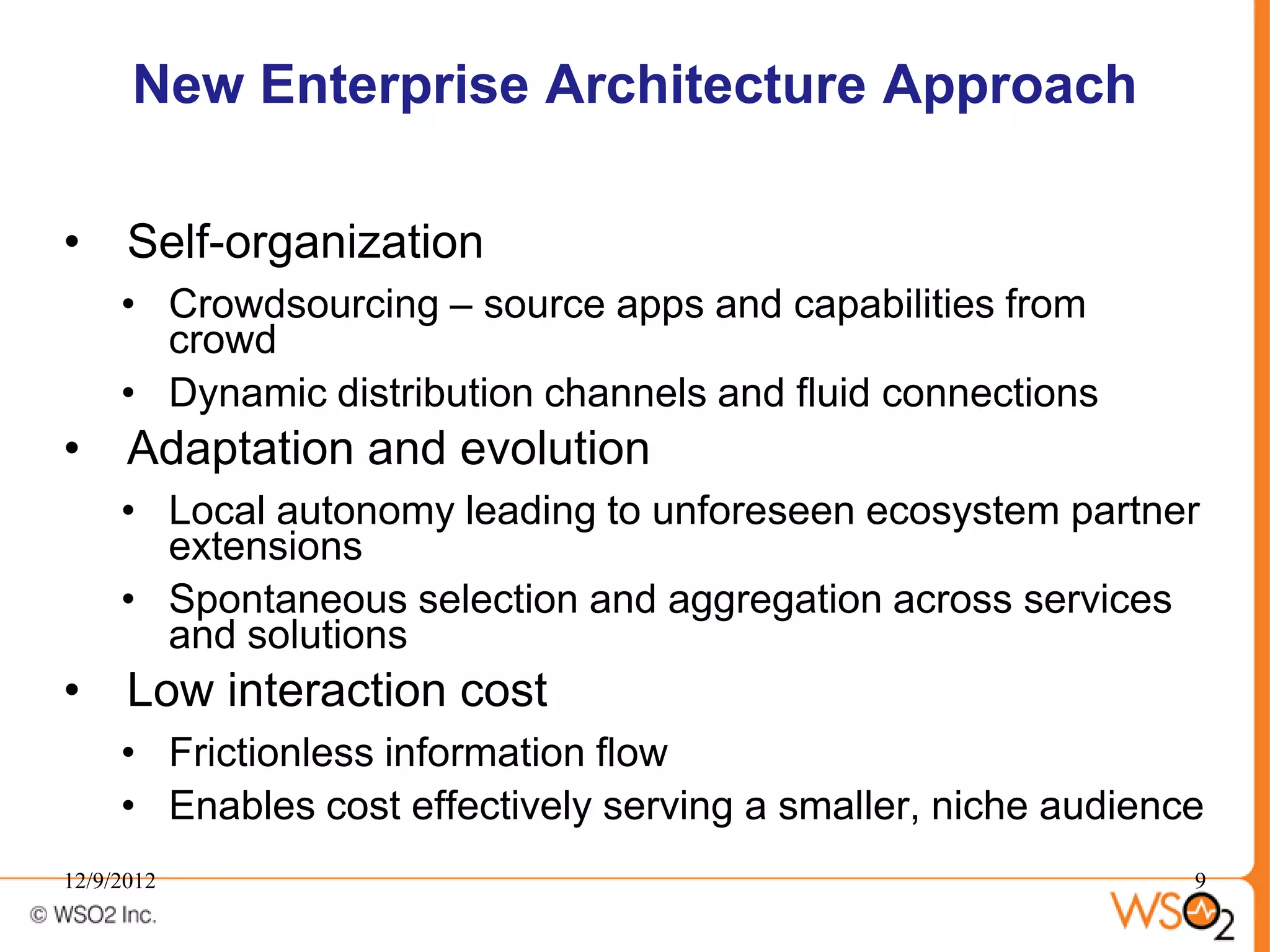New Enterprise Architecture Approach

• Self-organization
     • Crowdsourcing – source apps and capabilities from
       crowd
     • Dynamic distribution channels and fluid connections
• Adaptation and evolution
     • Local autonomy leading to unforeseen ecosystem partner
       extensions
     • Spontaneous selection and aggregation across services
       and solutions
• Low interaction cost
     • Frictionless information flow
     • Enables cost effectively serving a smaller, niche audience
12/9/2012                                                       9
 