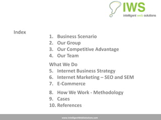 Index
        1.   Business Scenario
        2.   Our Group
        3.   Our Competitive Advantage
        4.   Our Team
        What We Do
        5. Internet Business Strategy
        6. Internet Marketing – SEO and SEM
        7. E-Commerce
        8. How We Work - Methodology
        9. Cases
        10. References

              www.IntelligentWebSolutions.com
 
