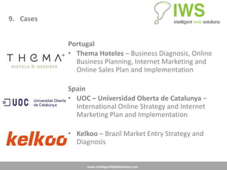 9. Cases


           Portugal
           • Thema Hoteles – Business Diagnosis, Online
             Business Planning, Internet Marketing and
             Online Sales Plan and Implementation

           Spain
           • UOC – Universidad Oberta de Catalunya –
             International Online Strategy and Internet
             Marketing Plan and Implementation

           • Kelkoo – Brazil Market Entry Strategy and
             Diagnosis


                 www.IntelligentWebSolutions.com
 
