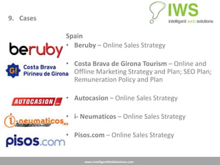 9. Cases

           Spain
           • Beruby – Online Sales Strategy

           • Costa Brava de Girona Tourism – Online and
             Offline Marketing Strategy and Plan; SEO Plan;
             Remuneration Policy and Plan

           • Autocasion – Online Sales Strategy

           • i- Neumaticos – Online Sales Strategy

           • Pisos.com – Online Sales Strategy


                 www.IntelligentWebSolutions.com
 