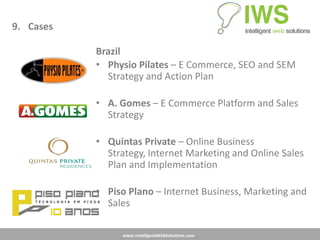 9. Cases

           Brazil
           • Physio Pilates – E Commerce, SEO and SEM
             Strategy and Action Plan

           • A. Gomes – E Commerce Platform and Sales
             Strategy

           • Quintas Private – Online Business
             Strategy, Internet Marketing and Online Sales
             Plan and Implementation

           • Piso Plano – Internet Business, Marketing and
             Sales

                 www.IntelligentWebSolutions.com
 