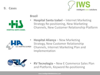 9. Cases

           Brazil
           • Hospital Santa Izabel – Internet Marketing
             Strategy Re-positioning, New Marketing
             Channels, New Customer Relationship Platform


           • Hospital Aliança – New Marketing
             Strategy, New Customer Relationship
             Channels, Internet Marketing Plan and
             Implementation


           • RV Tecnologia – New E Commerce Sales Plan
             and Platform, Keyword Re-positioning
                www.IntelligentWebSolutions.com
 