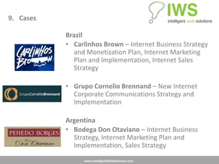 9. Cases

           Brazil
           • Carlinhos Brown – Internet Business Strategy
             and Monetization Plan, Internet Marketing
             Plan and Implementation, Internet Sales
             Strategy

           • Grupo Cornelio Brennand – New Internet
             Corporate Communications Strategy and
             Implementation

           Argentina
           • Bodega Don Otaviano – Internet Business
             Strategy, Internet Marketing Plan and
             Implementation, Sales Strategy
                www.IntelligentWebSolutions.com
 