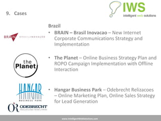 9. Cases

           Brazil
           • BRAIN – Brasil Inovacao – New Internet
             Corporate Communications Strategy and
             Implementation

           • The Planet – Online Business Strategy Plan and
             ROPO Campaign Implementation with Offline
             Interaction


           • Hangar Business Park – Odebrecht Relizacoes
             – Online Marketing Plan, Online Sales Strategy
             for Lead Generation


                 www.IntelligentWebSolutions.com
 