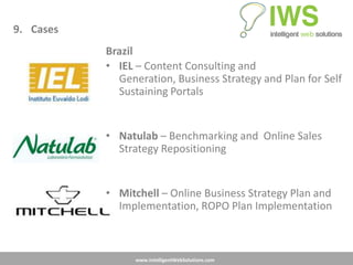 9. Cases
           Brazil
           • IEL – Content Consulting and
             Generation, Business Strategy and Plan for Self
             Sustaining Portals


           • Natulab – Benchmarking and Online Sales
             Strategy Repositioning


           • Mitchell – Online Business Strategy Plan and
             Implementation, ROPO Plan Implementation



                 www.IntelligentWebSolutions.com
 