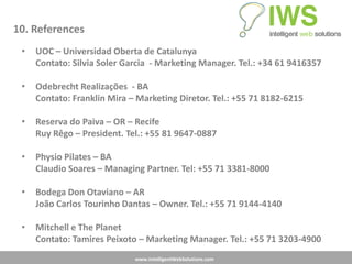 10. References
 •   UOC – Universidad Oberta de Catalunya
     Contato: Silvia Soler Garcia - Marketing Manager. Tel.: +34 61 9416357

 •   Odebrecht Realizações - BA
     Contato: Franklin Mira – Marketing Diretor. Tel.: +55 71 8182-6215

 •   Reserva do Paiva – OR – Recife
     Ruy Rêgo – President. Tel.: +55 81 9647-0887

 •   Physio Pilates – BA
     Claudio Soares – Managing Partner. Tel: +55 71 3381-8000

 •   Bodega Don Otaviano – AR
     João Carlos Tourinho Dantas – Owner. Tel.: +55 71 9144-4140

 •   Mitchell e The Planet
     Contato: Tamires Peixoto – Marketing Manager. Tel.: +55 71 3203-4900
                             www.IntelligentWebSolutions.com
 