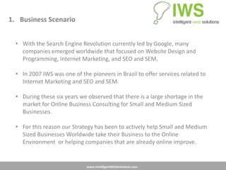 1. Business Scenario


  • With the Search Engine Revolution currently led by Google, many
    companies emerged worldwide that focused on Website Design and
    Programming, Internet Marketing, and SEO and SEM.

  • In 2007 IWS was one of the pioneers in Brazil to offer services related to
    Internet Marketing and SEO and SEM.

  • During these six years we observed that there is a large shortage in the
    market for Online Business Consulting for Small and Medium Sized
    Businesses.

  • For this reason our Strategy has been to actively help Small and Medium
    Sized Businesses Worldwide take their Business to the Online
    Environment or helping companies that are already online improve.


                              www.IntelligentWebSolutions.com
 